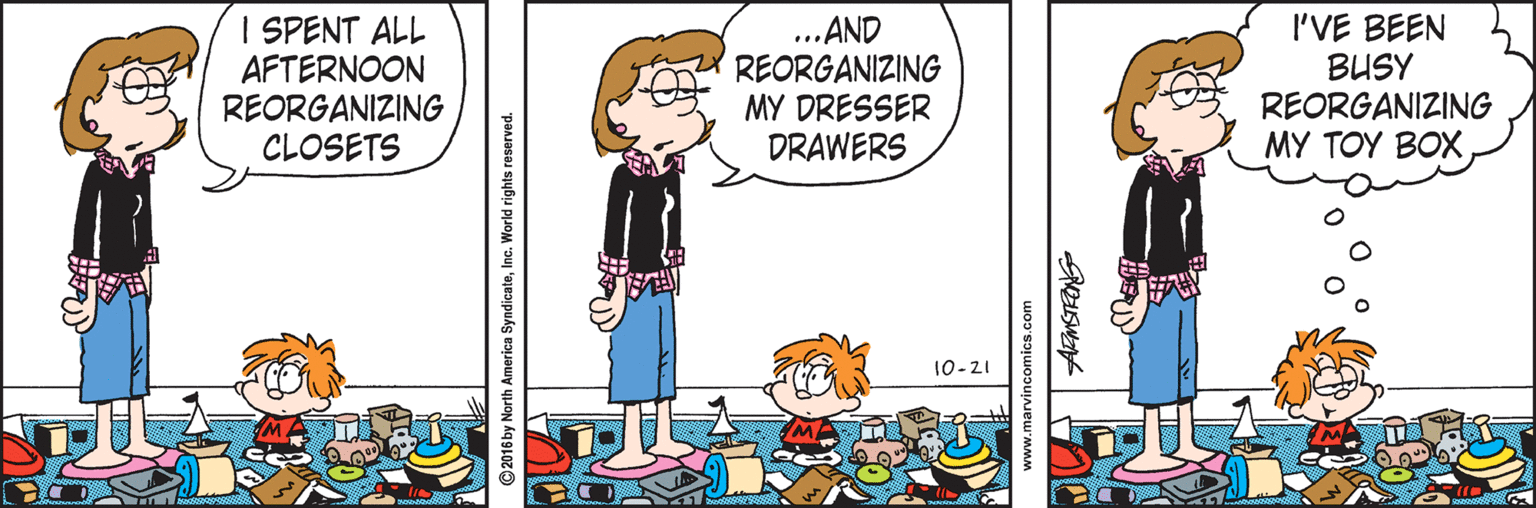 Conversation OCR: I SPENT ALL AFTERNOON REORGANIZING CLOSETS ... AND REORGANIZING MY DRESSER DRAWERS I'VE BEEN BUSY REORGANIZING MY TOY BOX 10-21 ©2016 by North America SyndicateInc. World rights reserved. www.marvincomics.com I SPENT ALL AFTERNOON REORGANIZING CLOSETS ... AND REORGANIZING MY DRESSER DRAWERS I'VE BEEN BUSY REORGANIZING MY TOY BOX 10-21 ©2016 by North America SyndicateInc. World rights reserved. www.marvincomics.com
