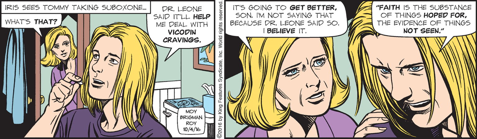 Publication OCR: IT'S GOING TO GET BETTERSON. I'M NOT SAYING THAT BECAUSE DRLEONE SAID SO. "FAITH IS THE SUBSTANCE OF THINGS HOPED FORTHE EVIDENCE OF THINGS NOT SEEN." IRIS SEES TOMMY TAKING SUBOXONE. DR. LEONE SAID IT'LL HELP WHAT'S THAT? ME DEAL WITH I BELIEVE IT. VICODIN CRAVINGS. MOY BRIGMAN ROY 10/4/16 IT'S GOING TO GET BETTERSON. I'M NOT SAYING THAT BECAUSE DRLEONE SAID SO. "FAITH IS THE SUBSTANCE OF THINGS HOPED FORTHE EVIDENCE OF THINGS NOT SEEN." IRIS SEES TOMMY TAKING SUBOXONE. DR. LEONE SAID IT'LL HELP WHAT'S THAT? ME DEAL WITH I BELIEVE IT. VICODIN CRAVINGS. MOY BRIGMAN ROY 10/4/16