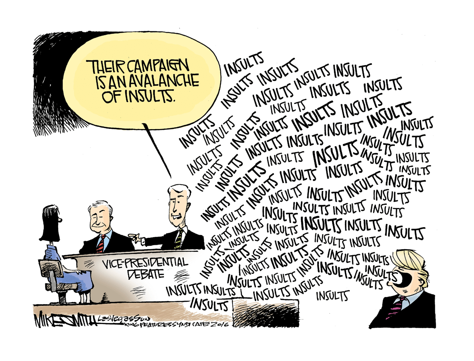 Conversation OCR: THEIR CAMPAIGN IS AN AVALANCHE OF INSULTS. INSULTS INSULTS INSULTS INSULT INSULTS INSULTS INSULTS INSULTS INSULTS INSULTS INSULTS INSULTS NSULTS INSULTS INSULTS INSULTS INSULTS INSULIS INSULTS INSULTS INSULTS INSULTS INSULTS INSULTS INSULTS INSULTS INSULTS INSULTS INSULTS INSULTS INSULTS INSULTS INSULTS INSULTS INSULTS INSULTS INSULTS INSULTS INSULTS INSULTS INSULTS INSULTS INSULTS INSULTS INSULTS INSUULTS ANNSULT VICEPRESIDENTIAL DEBATE INSULTS INSULTS INSULTS INSULTS INSULTS INSULTSINSULTS SINSULTS TS INSULTS INSULTS INSULTS INSULTS -INSULTS INSULTS INSULTS INSULTS INSULTS! KINGPEATURESSYNDI CATEZ016 THEIR CAMPAIGN IS AN AVALANCHE OF INSULTS. INSULTS INSULTS INSULTS INSULT INSULTS INSULTS INSULTS INSULTS INSULTS INSULTS INSULTS INSULTS NSULTS INSULTS INSULTS INSULTS INSULTS INSULIS INSULTS INSULTS INSULTS INSULTS INSULTS INSULTS INSULTS INSULTS INSULTS INSULTS INSULTS INSULTS INSULTS INSULTS INSULTS INSULTS INSULTS INSULTS INSULTS INSULTS INSULTS INSULTS INSULTS INSULTS INSULTS INSULTS INSULTS INSUULTS ANNSULT VICEPRESIDENTIAL DEBATE INSULTS INSULTS INSULTS INSULTS INSULTS INSULTSINSULTS SINSULTS TS INSULTS INSULTS INSULTS INSULTS -INSULTS INSULTS INSULTS INSULTS INSULTS! KINGPEATURESSYNDI CATEZ016