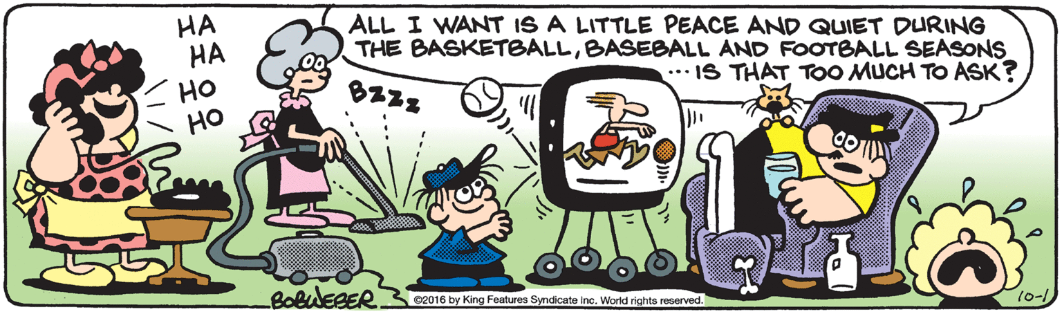 Line OCR: HA HA ALL I WANT IS A LITTLE PEACE AND QUIET DURING THE BASKETBALLBASEBALL AND FOOTBALL SEASONS HO ?? ... IS THAT TOO MUCH TO ASK? BOBWEBER ©2016 by King Features Syndicate inc. World rights reserved. 10-1 HA HA ALL I WANT IS A LITTLE PEACE AND QUIET DURING THE BASKETBALLBASEBALL AND FOOTBALL SEASONS HO ?? ... IS THAT TOO MUCH TO ASK? BOBWEBER ©2016 by King Features Syndicate inc. World rights reserved. 10-1