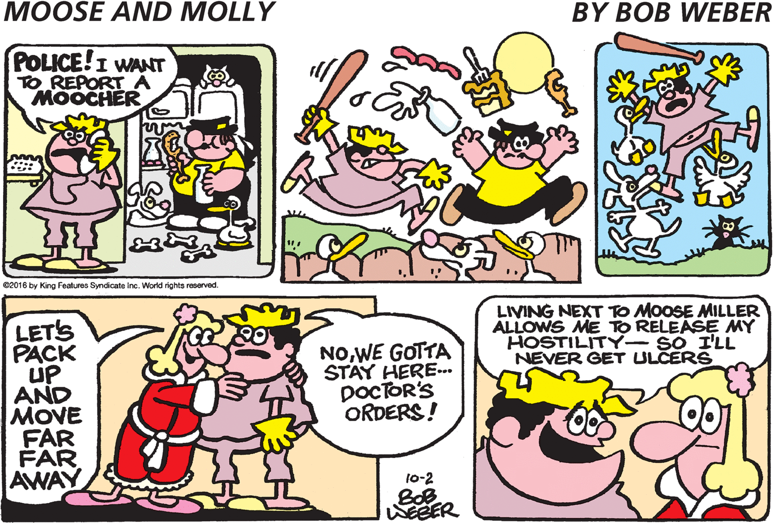Cartoon OCR: POLICE!I WANT TO REPORT A MOOCHER CHOMP! MUNCH MUNCH GULP IT'S MOOSE AGAIN! e2016 by King Features Syndicate Inc. World rights reserved. LIVING NEXT TO MOOSE MILLER ALLOWS ME TO RELEASE MY HOSTILITY- SO I'LL NEVER GET ULCERS LETS PACK up AND MOVE FAR FAR AWAY NOWE GOTTA STAY HERE. DOCTOR'S ORDERS! 10-2 BOB POLICE!I WANT TO REPORT A MOOCHER CHOMP! MUNCH MUNCH GULP IT'S MOOSE AGAIN! e2016 by King Features Syndicate Inc. World rights reserved. LIVING NEXT TO MOOSE MILLER ALLOWS ME TO RELEASE MY HOSTILITY- SO I'LL NEVER GET ULCERS LETS PACK up AND MOVE FAR FAR AWAY NOWE GOTTA STAY HERE. DOCTOR'S ORDERS! 10-2 BOB