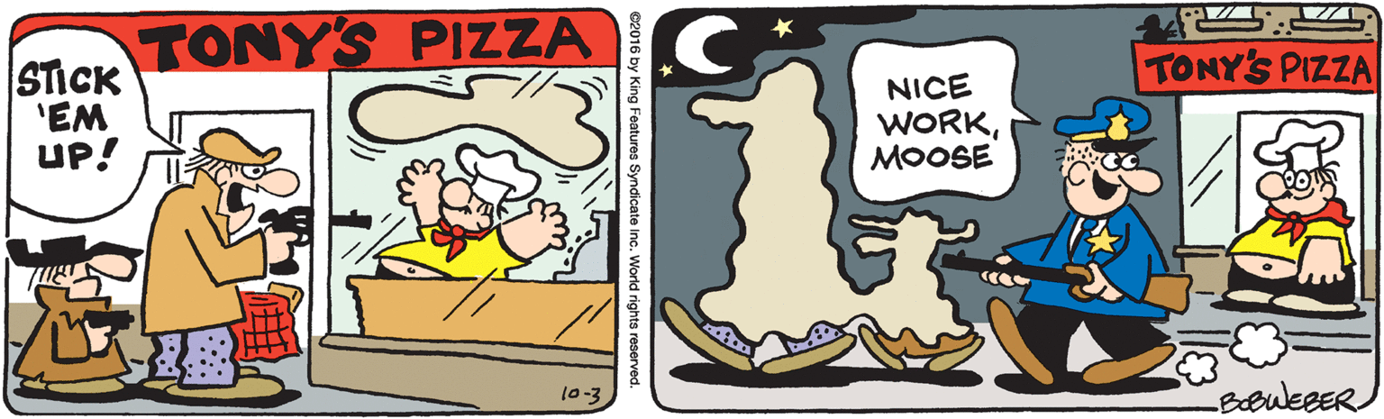 Water OCR: TONY'S PIZZA STICK 'EM UP! .C TONY'S PIZZA NICE WORKMOOSE 10-3 King Features Syndicate Inc. World rights reserved. TONY'S PIZZA STICK 'EM UP! .C TONY'S PIZZA NICE WORKMOOSE 10-3 King Features Syndicate Inc. World rights reserved.