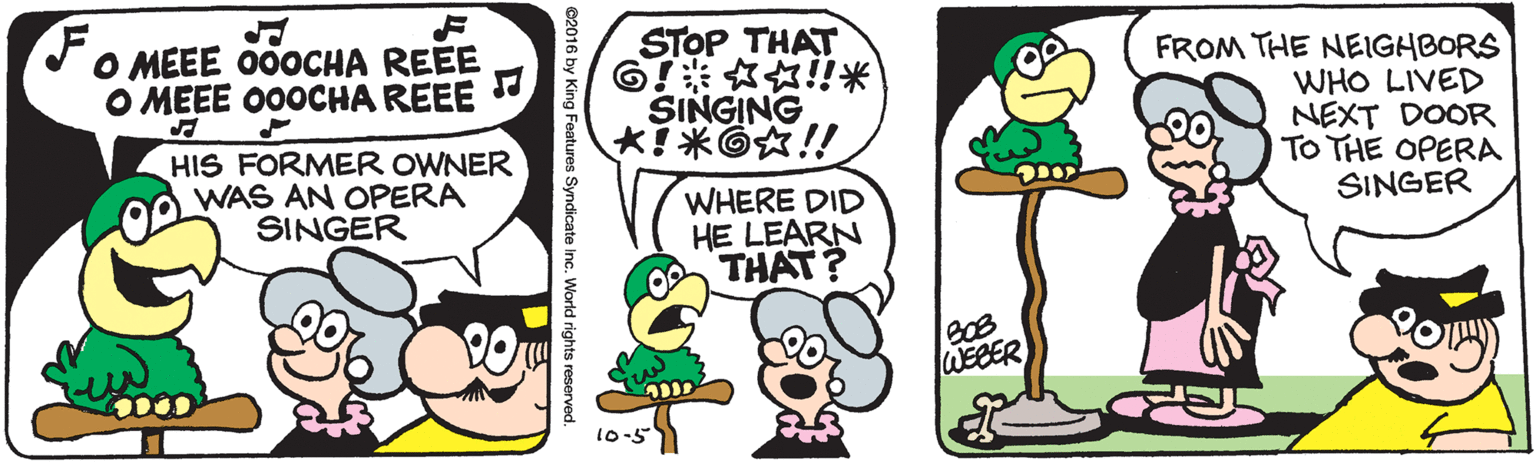 Mammal OCR: STOP THAT G???!!? SINGING FROM THE NEIGHBORS WHO LIVED NEXT DOOR TO THE OPERA SINGER O MEEE 000CHA REEE O MEEE O00CHA REEE HIS FORMER OWNER WAS AN OPERA SINGER WHERE DID HE LEARN THAT? WEEER 10-5 King Features Syndicate Inc. World rights reserved STOP THAT G ? ? ? !! ? SINGING FROM THE NEIGHBORS WHO LIVED NEXT DOOR TO THE OPERA SINGER O MEEE 000CHA REEE O MEEE O00CHA REEE HIS FORMER OWNER WAS AN OPERA SINGER WHERE DID HE LEARN THAT? WEEER 10-5 King Features Syndicate Inc. World rights reserved