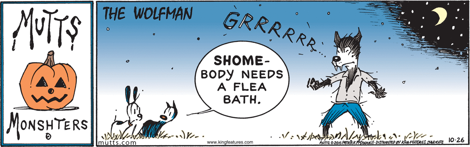 Graphics OCR: GRRRRRR. THE WOLFMAN SHOME- BODY NEEDS A FLEA BATH. MONSHTERS me zNG ATERKNDON- DISTReTED Y KG FEATURES supom 10-26 mütts.com www.kingteatures.com GRRRRRR. THE WOLFMAN SHOME- BODY NEEDS A FLEA BATH. MONSHTERS me zNG ATERKNDON- DISTReTED Y KG FEATURES supom 10-26 mütts.com www.kingteatures.com