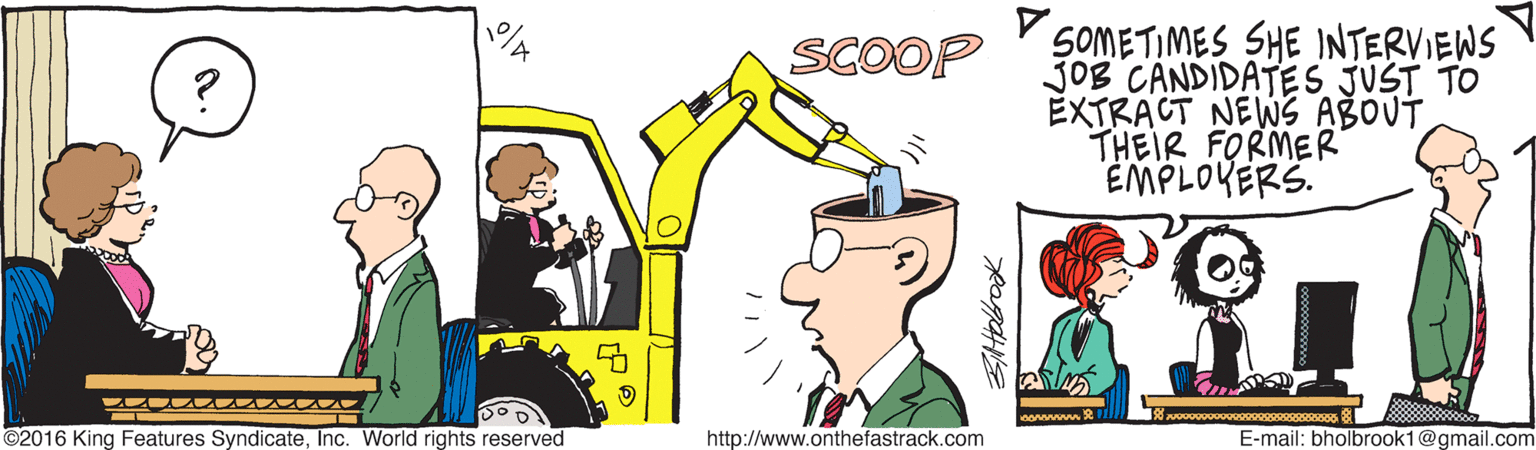 Drawing OCR: SOMETIMES SHE INTERVIEWS JOB CANDIDATES JUST TO EXTRACT NEWS ABOUT THEIR FORMER EMPLOVERS. SCOOP no 2il ©2016 King Features SyndicateInc. World rights reserved http://www.onthefastrack.com E-mail: bholbrook1@gmail.com SOMETIMES SHE INTERVIEWS JOB CANDIDATES JUST TO EXTRACT NEWS ABOUT THEIR FORMER EMPLOVERS. SCOOP no 2il ©2016 King Features SyndicateInc. World rights reserved http://www.onthefastrack.com E-mail: bholbrook1@gmail.com