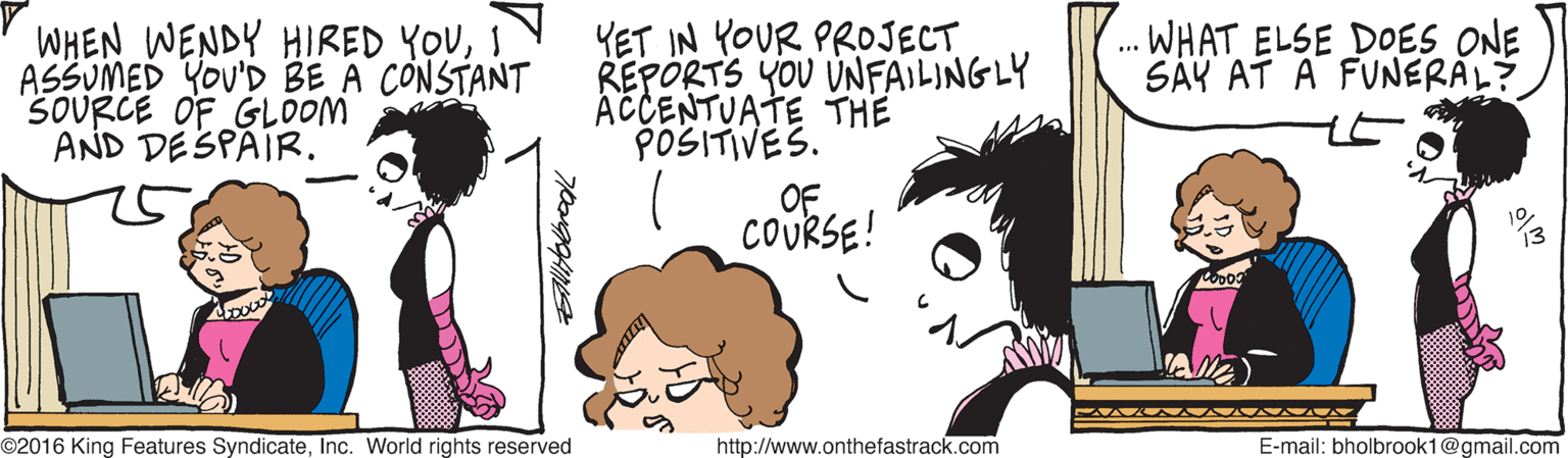 Artwork OCR: WHEN WENDY HIRED YOUI ASSUMED YOU'D BE A CONSTANT SOURCE OF GLOOM AND DESPAIR. YET IN YOUR PROJECT REPORTS YOU UNFAILINGLY ACCENTUATE THE POSITIVES. .. WHAT ELSE DOES ONE SÄY AT A FUNERAL? OF COURSE! ©2016 King Features SyndicateInc. World rights reserved http://www.onthefastrack.com E-mail: bholbrook1@gmail.com WHEN WENDY HIRED YOUI ASSUMED YOU'D BE A CONSTANT SOURCE OF GLOOM AND DESPAIR. YET IN YOUR PROJECT REPORTS YOU UNFAILINGLY ACCENTUATE THE POSITIVES. .. WHAT ELSE DOES ONE SÄY AT A FUNERAL? OF COURSE! ©2016 King Features SyndicateInc. World rights reserved http://www.onthefastrack.com E-mail: bholbrook1@gmail.com