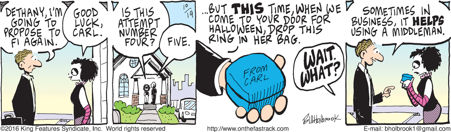 Graphics OCR: DE THANYI'm GOOD 1S THIS ATTEMPT NUMBER FOUR? FIVE. .BUT THIS TIMEWHEN WE D COME TO YOUR DÓOR FOR HALLOWEENDRÓP THIS RING IN HER BAG. 10 GOING TO PROPOSE TO CARL. LUCKSOMETIMES IN BUSINESSIT HELPS USING A MIDDLEMÂN. FI AGA IN. WAIT WHAT? FROM CARL ©2016 King Features SyndicateInc. World rights reserved http://www.onthefastrack.com E-mail: bholbrook1@gmail.com DE THANYI'm GOOD 1S THIS ATTEMPT NUMBER FOUR? FIVE. .BUT THIS TIMEWHEN WE D COME TO YOUR DÓOR FOR HALLOWEENDRÓP THIS RING IN HER BAG. 10 GOING TO PROPOSE TO CARL. LUCKSOMETIMES IN BUSINESSIT HELPS USING A MIDDLEMÂN. FI AGA IN. WAIT WHAT? FROM CARL ©2016 King Features SyndicateInc. World rights reserved http://www.onthefastrack.com E-mail: bholbrook1@gmail.com
