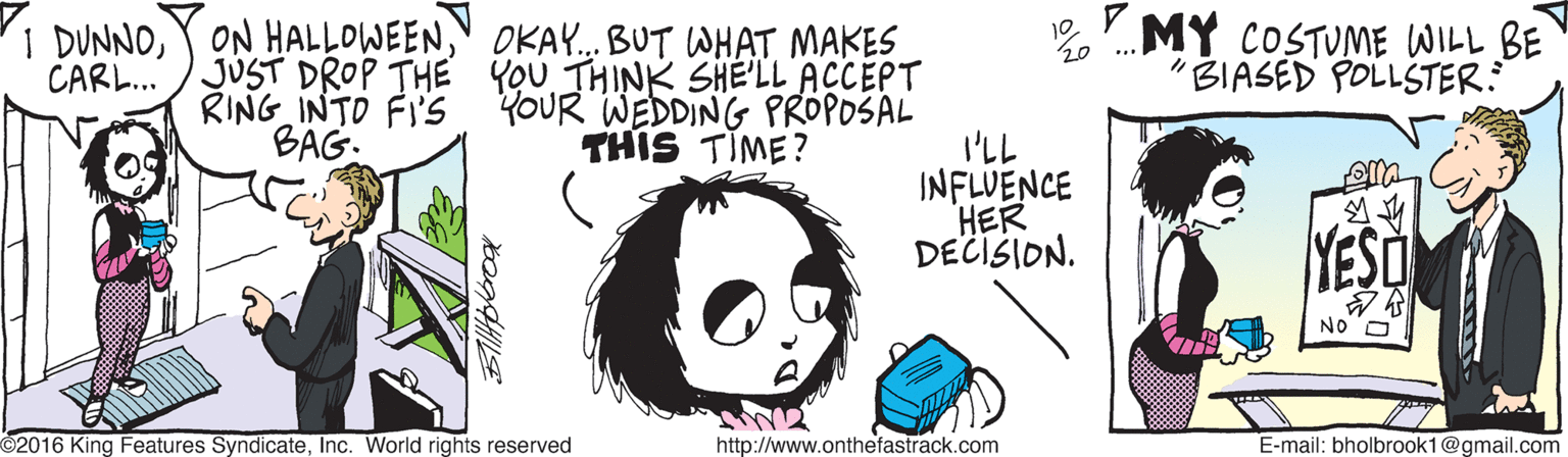 Animation OCR: 1 DUNNO" OKAY... BUT WHAT MAKES JUST DROP THE YOU THINK SHELL ACCEPT RING INTO FI'S YOUR WEDDING PROPOSAL THIS TIME? MY COSTUME WILL BE "BIASED POLLSTER: CARL.. BAG. I'LL INFLUENCE HER YESO DECISION. NO O 2016 King Features SyndicateInc. World rights reserved http://www.onthefastrack.com E-mail: bholbrook1@gmail.com 1 DUNNOY ON HALLOWEEN" OKAY... BUT WHAT MAKES JUST DROP THE YOU THINK SHELL ACCEPT RING INTO FI'S YOUR WEDDING PROPOSAL THIS TIME? MY COSTUME WILL BE "BIASED POLLSTER: CARL.. BAG. I'LL INFLUENCE HER YESO DECISION. NO O 2016 King Features SyndicateInc. World rights reserved http://www.onthefastrack.com E-mail: bholbrook1@gmail.com