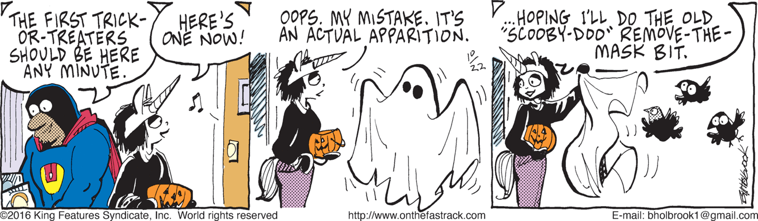 Line art OCR: THE FIRST TRICK- OR-TREATERS SHOULD BE HERE ANY MINUTE. OOPS. MY MISTAKE. IT'S AN ÄCTVÄL APPARITION. ..HOPING I'LL DO THE OLD "SCOOBY-DOO" REMOVE-THE- MASK BIT. HERE'S ONE NOW! O2016 King Features SyndicateInc. World rights reserved http://www.onthefastrack.com E-mail: bholbrook1@gmail.com THE FIRST TRICK- OR-TREATERS SHOULD BE HERE ANY MINUTE. OOPS. MY MISTAKE. IT'S AN ÄCTVÄL APPARITION. ..HOPING I'LL DO THE OLD "SCOOBY-DOO" REMOVE-THE- MASK BIT. HERE'S ONE NOW! O2016 King Features SyndicateInc. World rights reserved http://www.onthefastrack.com E-mail: bholbrook1@gmail.com