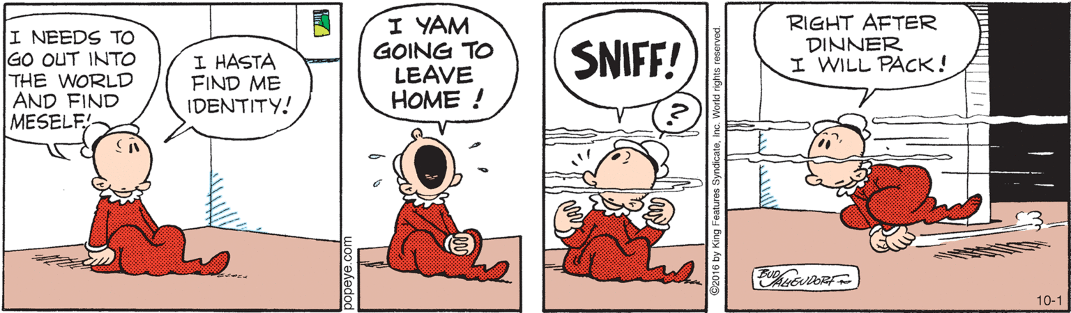 Comics OCR: I NEEDS TO GO OUT INTO THE WORLD AND FIND MESELF I YAM GOING TO LEAVE HOME ! RIGHT AFTER DINNER I WILL PACK! SNIFF! I HASTA FIND ME IDENTITY! 10-1 2016 by King Features SyndicateInc. World I NEEDS TO GO OUT INTO THE WORLD AND FIND MESELF I YAM GOING TO LEAVE HOME ! RIGHT AFTER DINNER I WILL PACK! SNIFF! I HASTA FIND ME IDENTITY! 10-1 2016 by King Features SyndicateInc. World