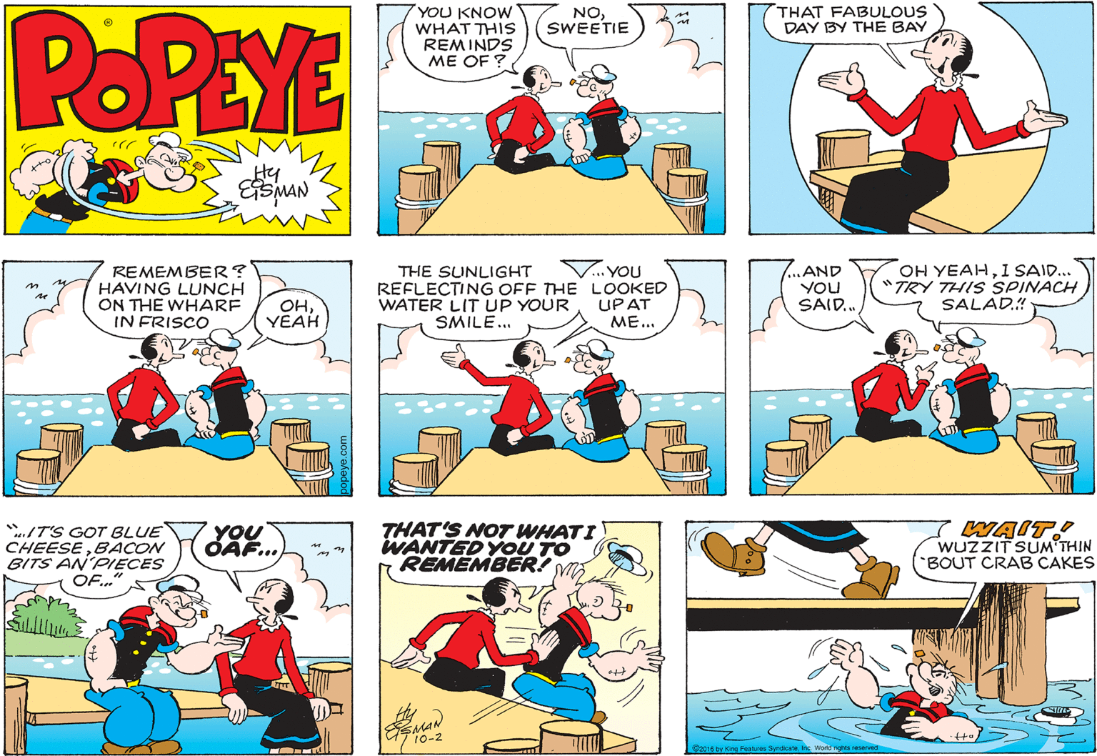 Font OCR: POPEYE THAT FABULOUS DAY BY THE BAY YOU KNOW WHAT THIS REMINDS ME OF ? NOSWEETIE Hy REMEMBER? HAVING LUNCH ON THE WHARE IN FRISCO V...YOU REFLECTING OFF THE LOOKED UP AT ME... ...AND YOU SAID. OH YEAHI SAID... "TRY THIS SPINACH SALAD.! THE SUNLIGHT OHYEAH WATER LIT UP YOUR SMILE.. ./T'S GOT BLUE CHEESEBACON BITS AN'PIECES OF.." YOU OÄF... THAT'S NOT WHATI WANTED YOU TO REMEMBER! WAIT! WUZZIT SUM THIN BOUT CRAB CAKES 10-2 S2016 by King Peatures Sprdcateinc Worid nghts reerved POPEYE THAT FABULOUS DAY BY THE BAY YOU KNOW WHAT THIS REMINDS ME OF ? NOSWEETIE Hy REMEMBER? HAVING LUNCH ON THE WHARE IN FRISCO V...YOU REFLECTING OFF THE LOOKED UP AT ME... ...AND YOU SAID. OH YEAHI SAID... "TRY THIS SPINACH SALAD.! THE SUNLIGHT OHYEAH WATER LIT UP YOUR SMILE.. ./T'S GOT BLUE CHEESEBACON BITS AN'PIECES OF.." YOU OÄF... THAT'S NOT WHATI WANTED YOU TO REMEMBER! WAIT! WUZZIT SUM THIN BOUT CRAB CAKES 10-2 S2016 by King Peatures Sprdcateinc Worid nghts reerved