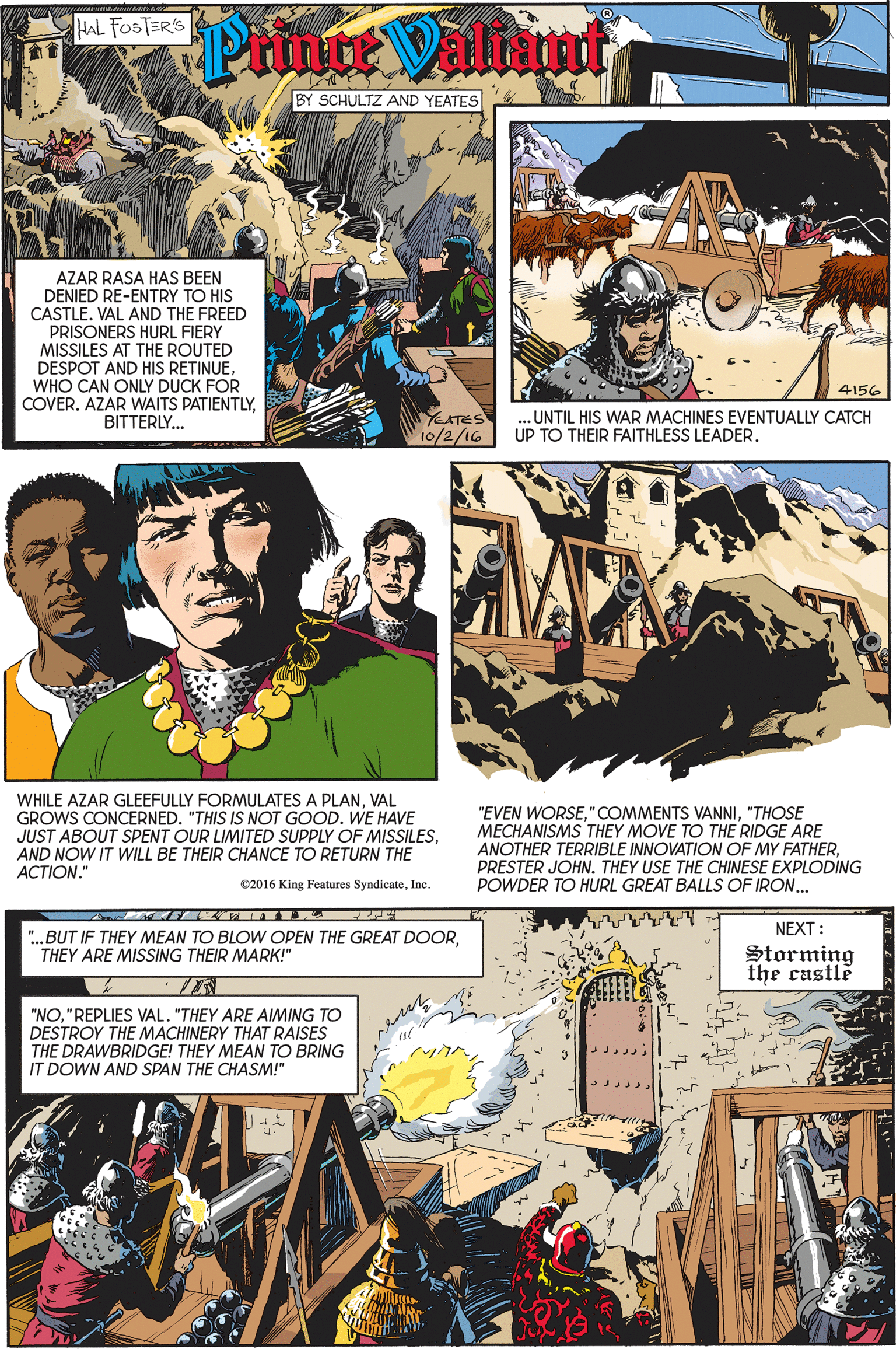 Comics OCR: HAL FOSTER'S Ptinte Valimt BY SCHULTZ AND YEATES AZAR RASA HAS BEEN DENIED RE-ENTRY TO HIS CASTLE. VAL AND THE FREED PRISONERS HURL FIERY MISSILES AT THE ROUTED DESPOT AND HIS RETINUEWHO CAN ONLY DUCK FOR COVER. AZAR WAITS PATIENTLYBITTERLY... 4156 TEATES 10/2/16 .UNTIL HIS WAR MACHINES EVENTUALLY CATCH UP TO THEIR FAITHLESS LEADER. WHILE AZAR GLEEFULLY FORMULATES A PLANVAL GROWS CONCERNED. "THIS IS NOT GOOD. WE HAVE JUST ABOUT SPENT OUR LIMITED SUPPLY OF MISSILESAND NOW IT WILL BE THEIR CHANCE TO RETURN THE ??TION." "EVEN WORSE"THOSE MECHANISMS THEY MOVE TO THE RIDGE ARE ANOTHER TERRIBLE INNOVATION OF MY FATHERPRESTER JOHN. THEY USE THE CHINESE EXPLODING POWDER TO HURL GREAT BALLS OF IRON.. e2016 King Features SyndicateInc. NEXT: ".BUT IF THEY MEAN TO BLOW OPEN THE GREAT DOORTHEY ARE MISSING THEIR MARK!" Storming the castle "NO"REPLIES VAL. "THEY ARE AIMING TO DESTROY THE MACHINERY THAT RAISES THE DRAWBRIDGE! THEY MEAN TO BRING IT DOWN AND SPAN THE CHASM!" HAL FOSTER'S Ptinte Valimt BY SCHULTZ AND YEATES AZAR RASA HAS BEEN DENIED RE-ENTRY TO HIS CASTLE. VAL AND THE FREED PRISONERS HURL FIERY MISSILES AT THE ROUTED DESPOT AND HIS RETINUEWHO CAN ONLY DUCK FOR COVER. AZAR WAITS PATIENTLYBITTERLY... 4156 TEATES 10/2/16 .UNTIL HIS WAR MACHINES EVENTUALLY CATCH UP TO THEIR FAITHLESS LEADER. WHILE AZAR GLEEFULLY FORMULATES A PLANVAL GROWS CONCERNED. "THIS IS NOT GOOD. WE HAVE JUST ABOUT SPENT OUR LIMITED SUPPLY OF MISSILESAND NOW IT WILL BE THEIR CHANCE TO RETURN THE ??TION." "EVEN WORSE"COMMENTS VANNI"THOSE MECHANISMS THEY MOVE TO THE RIDGE ARE ANOTHER TERRIBLE INNOVATION OF MY FATHERPRESTER JOHN. THEY USE THE CHINESE EXPLODING POWDER TO HURL GREAT BALLS OF IRON.. e2016 King Features SyndicateInc. NEXT: ".BUT IF THEY MEAN TO BLOW OPEN THE GREAT DOORTHEY ARE MISSING THEIR MARK!" Storming the castle "NO"REPLIES VAL. "THEY ARE AIMING TO DESTROY THE MACHINERY THAT RAISES THE DRAWBRIDGE! THEY MEAN TO BRING IT DOWN AND SPAN THE CHASM!"