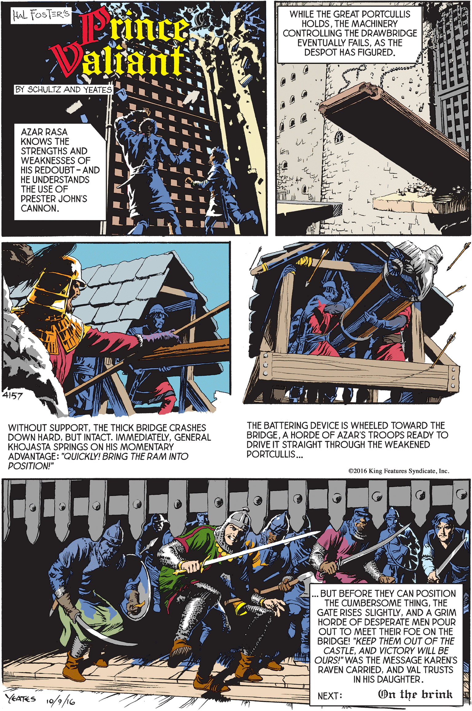 Graphics OCR: HAL FOSTER'S Prince aliant WHILE THE GREAT PORTCULLIS HOLDSTHE MACHINERY CONTROLLING THE DRAWBRIDGE EVENTUALLY FAILSAS THE DESPOT HAS FIGUREDBY SCHULTZ AND YEATES AZAR RASA KNOWS THE STRENGTHS AND WEAKNESSES OF HIS REDOUBT -AND HE UNDERSTANDS THE USE OF PRESTER JOHN'S CANNON4157 WITHOUT SUPPORTTHE THICK BRIDGE CRASHES DOWN HARDGENERAL KHOJASTA SPRINGS ON HIS MOMENTARY ADVANTAGE: "QUICKLY! BRING THE RAM INTO POSITION!" THE BATTERING DEVICE IS WHEELED TOWARD THE BRIDGEA HORDE OF AZAR'S TROOPS READY TO DRIVE IT STRAIGHT THROUGH THE WEAKENED PORTCULLIS... 02016 King Features SyndicateInc. .BUT BEFORE THEY CAN POSITION THE CUMBERSOME THINGTHE GATE RISES SLIGHTLYAND A GRIM HORDE OF DESPERATE MEN POUR OUT TO MEET THEIR FOE ON THE BRIDGE! "KEEP THEM OUT OF THE CASTLEAND VICTORY WILL BE OURS!" WAS THE MESSAGE KAREN'S RAVEN CARRIEDAND VAL TRUSTS IN HIS DAUGHTER. YEATRS 10/9/6 77 On the brink NEXT: HAL FOSTER'S Prince aliant WHILE THE GREAT PORTCULLIS HOLDSTHE MACHINERY CONTROLLING THE DRAWBRIDGE EVENTUALLY FAILSAS THE DESPOT HAS FIGUREDBY SCHULTZ AND YEATES AZAR RASA KNOWS THE STRENGTHS AND WEAKNESSES OF HIS REDOUBT -AND HE UNDERSTANDS THE USE OF PRESTER JOHN'S CANNON4157 WITHOUT SUPPORTTHE THICK BRIDGE CRASHES DOWN HARDBUT INTACT. IMMEDIATELYGENERAL KHOJASTA SPRINGS ON HIS MOMENTARY ADVANTAGE: "QUICKLY! BRING THE RAM INTO POSITION!" THE BATTERING DEVICE IS WHEELED TOWARD THE BRIDGEA HORDE OF AZAR'S TROOPS READY TO DRIVE IT STRAIGHT THROUGH THE WEAKENED PORTCULLIS... 02016 King Features SyndicateInc. .BUT BEFORE THEY CAN POSITION THE CUMBERSOME THINGTHE GATE RISES SLIGHTLYAND A GRIM HORDE OF DESPERATE MEN POUR OUT TO MEET THEIR FOE ON THE BRIDGE! "KEEP THEM OUT OF THE CASTLEAND VICTORY WILL BE OURS!" WAS THE MESSAGE KAREN'S RAVEN CARRIEDAND VAL TRUSTS IN HIS DAUGHTER. YEATRS 10/9/6 77 On the brink NEXT: