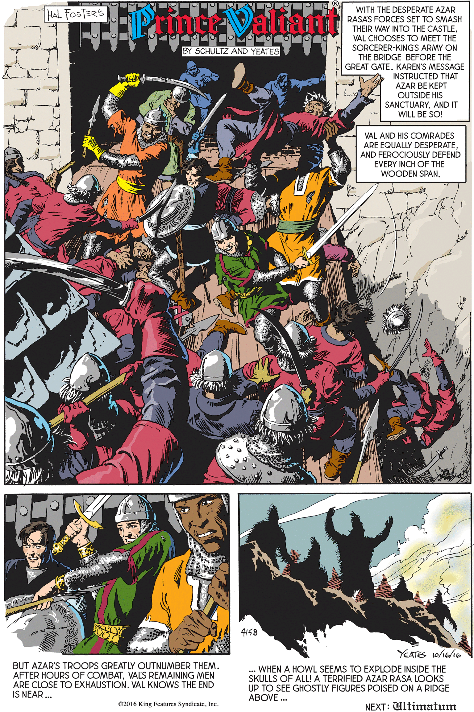 Fiction OCR: HAL FOSTER'S WITH THE DESPERATE AZAR RASAS FORCES SET TO SMASH THEIR WAY INTO THE CASTLEVAL CHOOSES TO MEET THE O OMO BY SCHULTZ AND YEATES SORCERER-KING'S ARMY ON THE BRIDGE BEFORE THE GREAT GATE. KAREN'S MESSAGE INSTRUCTED THAT AZAR BE KEPT OUTSIDE HIS SANCTUARYAND IT WILL BE SO! VAL AND HIS COMRADES ARE EQUALLY DESPERATEAND FEROCIOUSLY DEFEND EVERY INCH OF THE WOODEN SPAN4158 YEATES 10/16/6 BUT AZAR'S TROOPS GREATLY OUTNUMBER THEM. AFTER HOURS OF COMBATVALS REMAINING MEN ARE CLOSE TO EXHAUSTION. VAL KNOWS THE END IS NEAR .. ... WHEN A HOWL SEEMS TO EXPLODE INSIDE THE SKULLS OF ALL! A TERRIFIED AZAR RASA LOOKS UP TO SEE GHOSTLY FIGURES POISED ON A RIDGE ABOVE . ©2016 King Features SyndicateInc. NEXT: Ultimatum HAL FOSTER'S WITH THE DESPERATE AZAR RASAS FORCES SET TO SMASH THEIR WAY INTO THE CASTLEVAL CHOOSES TO MEET THE O OMO BY SCHULTZ AND YEATES SORCERER-KING'S ARMY ON THE BRIDGE BEFORE THE GREAT GATE. KAREN'S MESSAGE INSTRUCTED THAT AZAR BE KEPT OUTSIDE HIS SANCTUARYAND IT WILL BE SO! VAL AND HIS COMRADES ARE EQUALLY DESPERATEAND FEROCIOUSLY DEFEND EVERY INCH OF THE WOODEN SPAN4158 YEATES 10/16/6 BUT AZAR'S TROOPS GREATLY OUTNUMBER THEM. AFTER HOURS OF COMBATVALS REMAINING MEN ARE CLOSE TO EXHAUSTION. VAL KNOWS THE END IS NEAR .. ... WHEN A HOWL SEEMS TO EXPLODE INSIDE THE SKULLS OF ALL! A TERRIFIED AZAR RASA LOOKS UP TO SEE GHOSTLY FIGURES POISED ON A RIDGE ABOVE . ©2016 King Features SyndicateInc. NEXT: Ultimatum