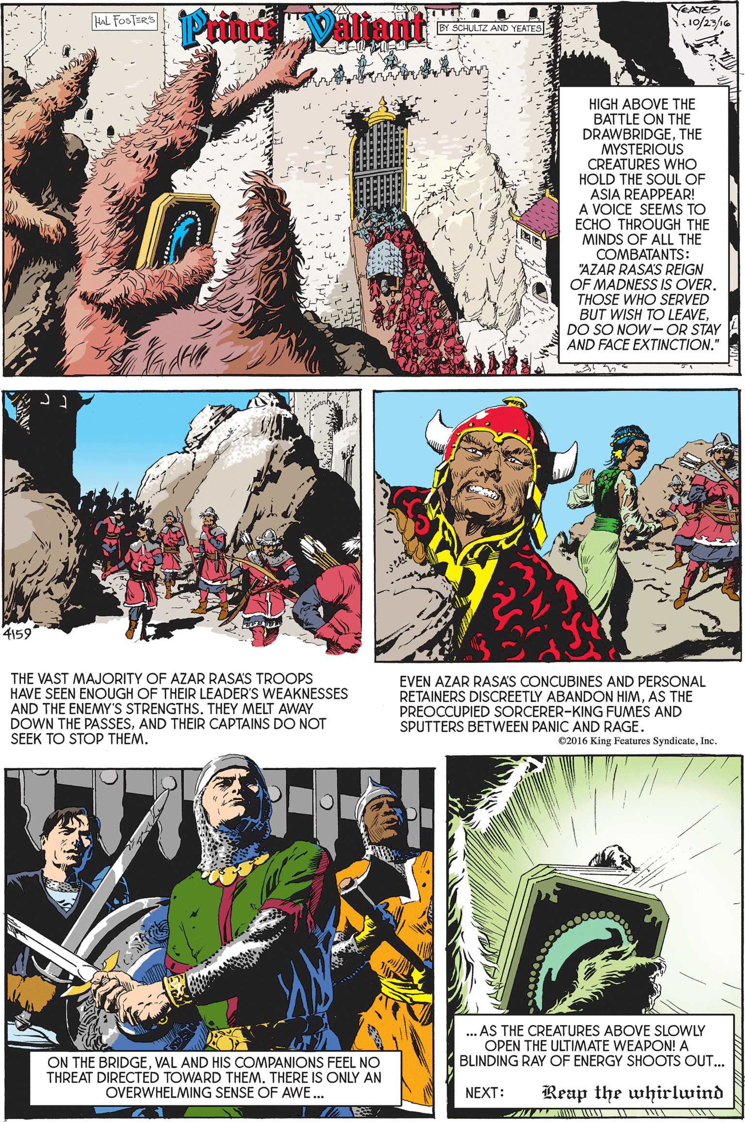 Adaptation OCR: Prin Valiant YEATES N10/23/16 HAL FooTERS BY SCHULTZ AND YEATES HIGH ABOVE THE BATTLE ON THE DRAWBRIDGETHE MYSTERIOUS CREATURES WHO HOLD THE SOUL OF ASIA REAPPEAR! A VOICE SEEMS TO ECHO THROUGH THE MINDS OF ALL THE COMBATANTS: "AZAR RASA'S REIGN OF MADNESS IS OVER. THOSE WHO SERVED BUT WISH TO LEAVEDO SO NOW-OR STAY AND FACE EXTINCTION." 4159 THE VAST MAJORITY OF AZAR RASAS TROOPS HAVE SEEN ENOUGH OF THEIR LEADER'S WEAKNESSES AND THE ENEMY'S STRENGTHS. THEY MELT AWAY DOWN THE PASSESAND THEIR CAPTAINS DO NOT SEEK TO STOP THEM. EVEN AZAR RASAS CONCUBINES AND PERSONAL RETAINERS DISCREETLY ABANDON HIMAS THE PREOCCUPIED SORCERER-KING FUMES AND SPUTTERS BETWEEN PANIC AND RAGE. e2016 King Features Syndicatenc. .. AS THE CREATURES ABOVE SLOWLY OPEN THE ULTIMATE WEAPON! A BLINDING RAY OF ENERGY SHOOTS OUT... ON THE BRIDGEVAL AND HIS COMPANIONS FEEL NO THREAT DIRECTED TOWARD THEM. THERE IS ONLY AN OVERWHELMING SENSE OF AWE... NEXT: Reap the whirlwind Prin Valiant YEATES N10/23/16 HAL FooTERS BY SCHULTZ AND YEATES HIGH ABOVE THE BATTLE ON THE DRAWBRIDGETHE MYSTERIOUS CREATURES WHO HOLD THE SOUL OF ASIA REAPPEAR! A VOICE SEEMS TO ECHO THROUGH THE MINDS OF ALL THE COMBATANTS: "AZAR RASA'S REIGN OF MADNESS IS OVER. THOSE WHO SERVED BUT WISH TO LEAVEDO SO NOW-OR STAY AND FACE EXTINCTION." 4159 THE VAST MAJORITY OF AZAR RASAS TROOPS HAVE SEEN ENOUGH OF THEIR LEADER'S WEAKNESSES AND THE ENEMY'S STRENGTHS. THEY MELT AWAY DOWN THE PASSESAND THEIR CAPTAINS DO NOT SEEK TO STOP THEM. EVEN AZAR RASAS CONCUBINES AND PERSONAL RETAINERS DISCREETLY ABANDON HIMAS THE PREOCCUPIED SORCERER-KING FUMES AND SPUTTERS BETWEEN PANIC AND RAGE. e2016 King Features Syndicatenc. .. AS THE CREATURES ABOVE SLOWLY OPEN THE ULTIMATE WEAPON! A BLINDING RAY OF ENERGY SHOOTS OUT... ON THE BRIDGEVAL AND HIS COMPANIONS FEEL NO THREAT DIRECTED TOWARD THEM. THERE IS ONLY AN OVERWHELMING SENSE OF AWE... NEXT: Reap the whirlwind