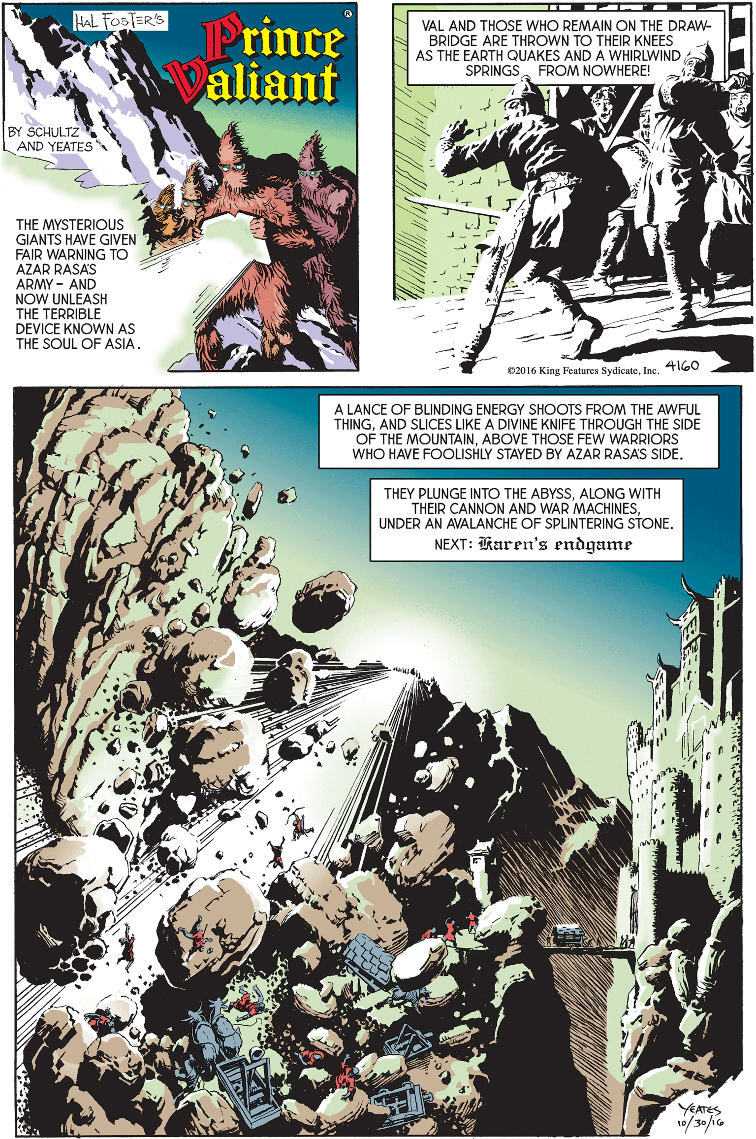 Comic book OCR: HAL FOSTER'S Prince Paliant VAL AND THOSE WHO REMAIN ON THE DRAW- BRIDGE ARE THROWN TO THEIR KNEES AS THE EARTH QUAKES AND A WHIRLWIND SPRINGSFROM NOWHERE! BY SCHULTZ AND YEATES THE MYSTERIOUS GIANTS HAVE GIVEN FAIR WARNING TO AZAR RASAS ARMY - AND NOW UNLEASH THE TERRIBLE DEVICE KNOWN AS THE SOUL OF ASIA. 4160 ©2016 King Features SydicateInc. A LANCE OF BLINDING ENERGY SHOOTS FROM THE AWFUL THINGAND SLICES LIKE A DIVINE KNIFE THROUGH THE SIDE OF THE MOUNTAINABOVE THOSE FEW WARRIORS WHO HAVE FOOLISHLY STAYED BY AZAR RASAS SIDE. THEY PLUNGE INTO THE ABYSSALONG WITH THEIR CANNON AND WAR MACHINESUNDER AN AVALANCHE OF SPLINTERING STONE. NEXT: Raren's endgame YEATES 10/30/1G HAL FOSTER'S Prince Paliant VAL AND THOSE WHO REMAIN ON THE DRAW- BRIDGE ARE THROWN TO THEIR KNEES AS THE EARTH QUAKES AND A WHIRLWIND SPRINGSFROM NOWHERE! BY SCHULTZ AND YEATES THE MYSTERIOUS GIANTS HAVE GIVEN FAIR WARNING TO AZAR RASAS ARMY - AND NOW UNLEASH THE TERRIBLE DEVICE KNOWN AS THE SOUL OF ASIA. 4160 ©2016 King Features SydicateInc. A LANCE OF BLINDING ENERGY SHOOTS FROM THE AWFUL THINGAND SLICES LIKE A DIVINE KNIFE THROUGH THE SIDE OF THE MOUNTAINABOVE THOSE FEW WARRIORS WHO HAVE FOOLISHLY STAYED BY AZAR RASAS SIDE. THEY PLUNGE INTO THE ABYSSALONG WITH THEIR CANNON AND WAR MACHINESUNDER AN AVALANCHE OF SPLINTERING STONE. NEXT: Raren's endgame YEATES 10/30/1G