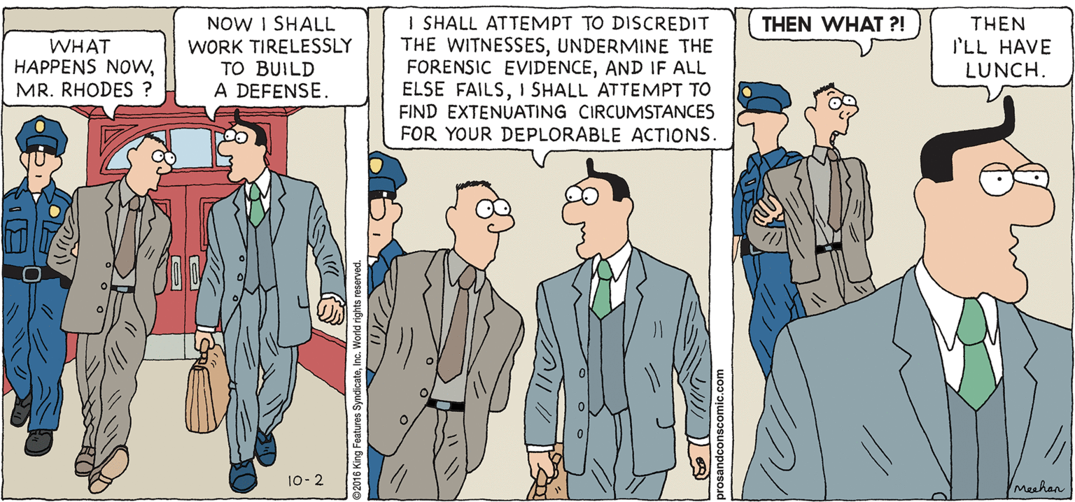 Conversation OCR: PROS & CONS BY KIERAN MEEHAN NOW I SHALL WORK TIRELESSLY TO BUILD A DEFENSE. I SHALL ATTEMPT TO DISCREDIT THE WITNESSESUNDERMINE THE FORENSIC EVIDENCEAND IF ALL ELSE FAILSI SHALL ATTEMPT TO FIND EXTENUATING CIRCUMSTANCES FOR YOUR DEPLORABLE ACTIONS. THEN WHAT ?! WHAT HAPPENS NOwMR. RHODES ? THEN I'LL HAVE LUNCH. 10- 2 Meehan ©2016 King Features SyndicateInc. World rights reserved. PROS & CONS BY KIERAN MEEHAN NOW I SHALL WORK TIRELESSLY TO BUILD A DEFENSE. I SHALL ATTEMPT TO DISCREDIT THE WITNESSESUNDERMINE THE FORENSIC EVIDENCEAND IF ALL ELSE FAILSI SHALL ATTEMPT TO FIND EXTENUATING CIRCUMSTANCES FOR YOUR DEPLORABLE ACTIONS. THEN WHAT ?! WHAT HAPPENS NOwMR. RHODES ? THEN I'LL HAVE LUNCH. 10- 2 Meehan ©2016 King Features SyndicateInc. World rights reserved.