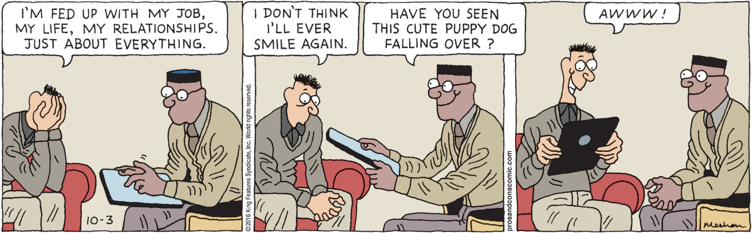 Cartoon OCR: I'M FED UP WITH MY JOBMY RELATIONSHIPS. JUST ABOUT EVERYTHING. I DON'T THINK I'LL EVER SMILE AGAIN. HAVE YOU SEEN THIS CUTE PUPPY DOG FALLING OVER ? AWWW ! 10-3 Mashan I'M FED UP WITH MY JOBMY LIFEMY RELATIONSHIPS. JUST ABOUT EVERYTHING. I DON'T THINK I'LL EVER SMILE AGAIN. HAVE YOU SEEN THIS CUTE PUPPY DOG FALLING OVER ? AWWW ! 10-3 Mashan