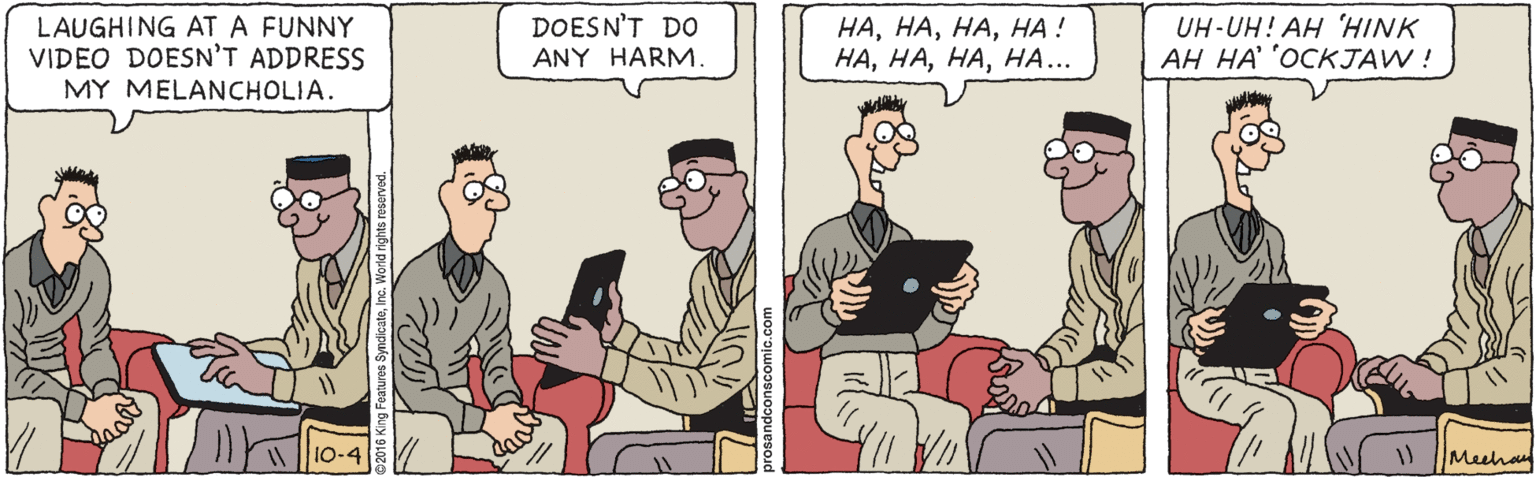 Illustration OCR: LAUGHING AT A FUNNY VIDEO DOESN'T ADDRESS MY MELANCHOLIA. DOESN'T DO ANY HARM. ????! ????... UH-UH! AH 'HINK AH HA OCKJAW ! 10-4 Meehan LAUGHING AT A FUNNY VIDEO DOESN'T ADDRESS MY MELANCHOLIA. DOESN'T DO ANY HARM. ????! ????... UH-UH! AH 'HINK AH HA OCKJAW ! 10-4 Meehan