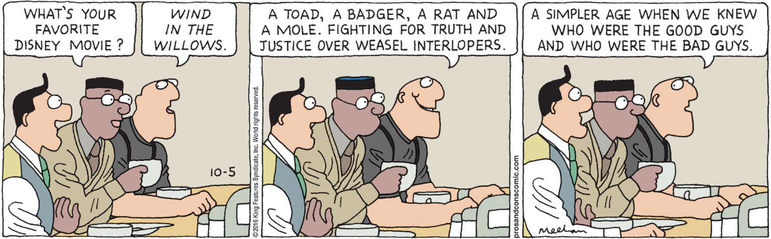 Fiction OCR: WHAT'S YOUR WIND IN THE WILLOWS. A TOADA RAT AND A MOLE. FIGHTING FOR TRUTH AND JUSTICE OVER WEASEL INTERLOPERS. A SIMPLER AGE WHEN WE KNEW WHO WERE THE GOOD GUYS AND WHO WERE THE BAD GUYS. FAVORITE DISNEY MOVIE ? 10-5 Meelam WHAT'S YOUR WIND IN THE WILLOWS. A TOADA BADGERA RAT AND A MOLE. FIGHTING FOR TRUTH AND JUSTICE OVER WEASEL INTERLOPERS. A SIMPLER AGE WHEN WE KNEW WHO WERE THE GOOD GUYS AND WHO WERE THE BAD GUYS. FAVORITE DISNEY MOVIE ? 10-5 Meelam