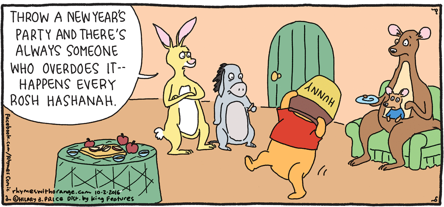 Humour OCR: THROW A NEWYEAR'S PARTY AND THERE'S ALWAYS SOMEONE WHO OVERDOES IT-- HAPPENS EVERY ROSH HASHANAH. PULPY Rhymes with Orange HILARY B. PRIce L'Shanah Tovah! rhymeswithorange.com 10-2-z016 2 OMILAGY 8. PAice DRr. by king Features THROW A NEWYEAR'S PARTY AND THERE'S ALWAYS SOMEONE WHO OVERDOES IT-- HAPPENS EVERY ROSH HASHANAH. PULPY Rhymes with Orange HILARY B. PRIce L'Shanah Tovah! rhymeswithorange.com 10-2-z016 2 OMILAGY 8. PAice DRr. by king Features