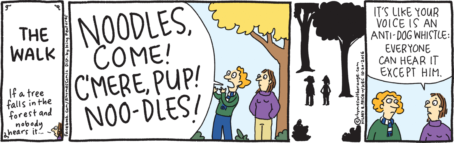 Cartoon OCR: NOODLES COME! CMEREPUP! NO0-DLES/ THE WALK IT'S LIKE YOUR VOICE IS AN ANTI-DOG WHISTLE: EVERYONE CAN HEAR IT EXCEPT HIM. If a tree falls in the forest and nobody ahears it. NOODLES COME! CMEREPUP! NO0-DLES/ THE WALK IT'S LIKE YOUR VOICE IS AN ANTI-DOG WHISTLE: EVERYONE CAN HEAR IT EXCEPT HIM. If a tree falls in the forest and nobody ahears it.