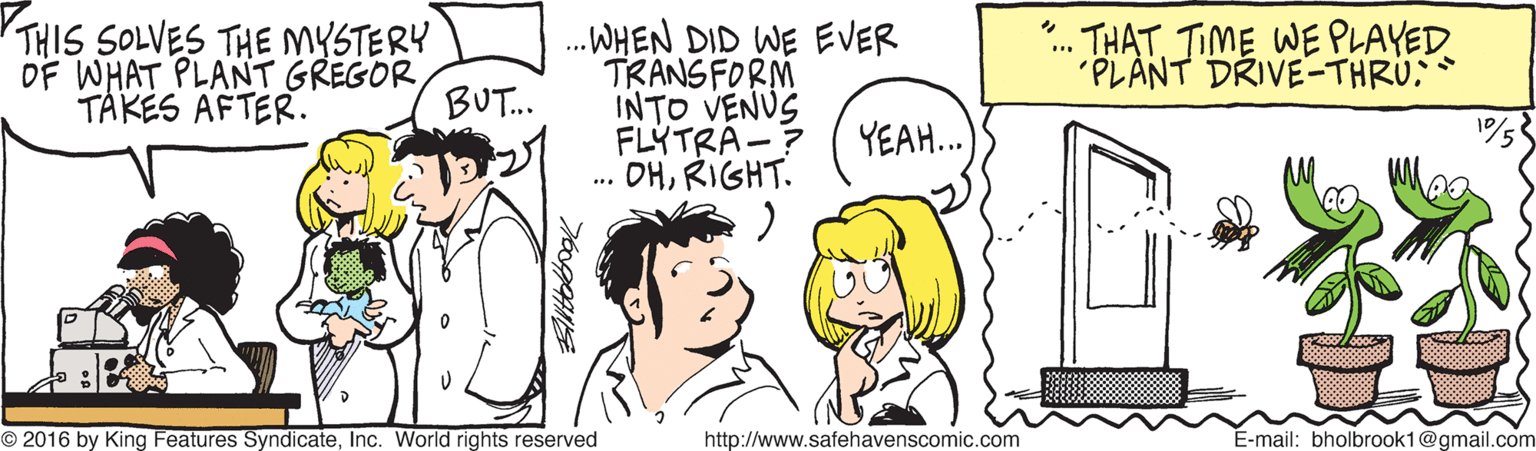Happy OCR: THIS SOLVES THE MYSTERY OF WHAT PLANT GREGOR TAKÉS AFTER. .WHEN DID WE EVER TRANSFORM INTO VENUS FLYTRA-? .. DHRIGHT. THAT TIME WE PLAYED 'PLANT DRIVE-THRU: BUT. YEAH.. O 2016 by King Features SyndicateInc. World rights reserved http://www.safehavenscomic.com E-mail: bholbrook1@gmail.com THIS SOLVES THE MYSTERY OF WHAT PLANT GREGOR TAKÉS AFTER. .WHEN DID WE EVER TRANSFORM INTO VENUS FLYTRA-? .. DHRIGHT. THAT TIME WE PLAYED 'PLANT DRIVE-THRU: BUT. YEAH.. O 2016 by King Features SyndicateInc. World rights reserved http://www.safehavenscomic.com E-mail: bholbrook1@gmail.com