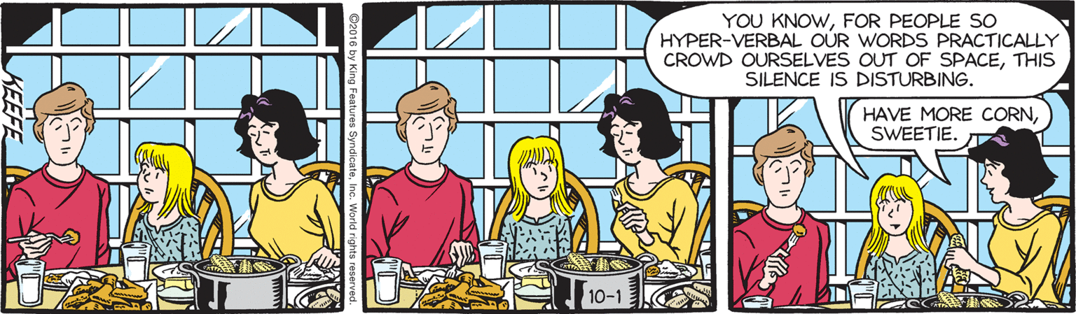 Animated cartoon OCR: YOU KNOWFOR PEOPLE SO HYPER-VERBAL OUR WORDS PRACTICALLY CROWD OURSELVES OUT OF SPACETHIS SILENCE IS DISTURBING. HAVE MORE CORNSWEETIE. 10-1 KEEFE YOU KNOWFOR PEOPLE SO HYPER-VERBAL OUR WORDS PRACTICALLY CROWD OURSELVES OUT OF SPACETHIS SILENCE IS DISTURBING. HAVE MORE CORNSWEETIE. 10-1 KEEFE