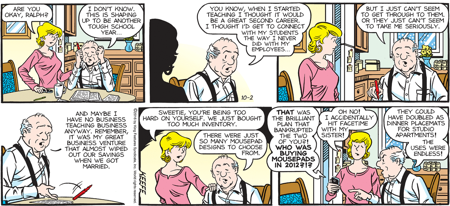 Publication OCR: SALLY FORTH YOU KNOWWHEN I STARTED TEACHING I THOUGHT IT WOULD BE A GREAT SECOND CAREER. I THOUGHT I'D GET TO CONNECT WITH MY STUDENTS THE WAY I NEVER DID WITH MY EMPLOYEES. I DON'T KNOW. THIS IS SHAPING UP TO BE ANOTHER TOUGH SCHOOL YEAR.. BUT I JUST CAN'T SEEM TO GET THROUGH TO THEM. OR THEY JUST CAN'T SEEM TO TAKE ME SERIOUSLY. ARE YOU OKAYRALPH? by Francesco Marciuliano 10-2 THAT WAS VA OH NO! THE BRILLIANT (I ACCIDENTALLY PLAN THAT BANKRUPTED / WITH MY THE TWO. OF YOU?! WHO WAS BUYING MOUSEPADS IN 201231? THEY COULD HAVE DOUBLED AS DINNER PLACEMATS FOR STUDIO APARTMENTS! IRE SWEETIEYOU'RE BEING TO0 HARD ON YOURSELF. WE JUST BOUGHT TOO MUCH INVENTORY. AND MAYBE I HAVE NO BUSINESS TEACHING BUSINESS ANYWAY. REMEMBERIT WAS MY GREAT BUSINESS VENTURE THAT ALMOST WIPED OUT OUR SAVINGS WHEN WE GOT MARRIED. toc HIT FACETIME DIr LACJERI THERE WERE JUST SO MANY MOUSEPAD DESIGNS TO CHOOSE FROM. SISTER! THE USES WERE ENDLESS! IUI RSTITUTO 1212 * an KEEFE SALLY FORTH YOU KNOWWHEN I STARTED TEACHING I THOUGHT IT WOULD BE A GREAT SECOND CAREER. I THOUGHT I'D GET TO CONNECT WITH MY STUDENTS THE WAY I NEVER DID WITH MY EMPLOYEES. I DON'T KNOW. THIS IS SHAPING UP TO BE ANOTHER TOUGH SCHOOL YEAR.. BUT I JUST CAN'T SEEM TO GET THROUGH TO THEM. OR THEY JUST CAN'T SEEM TO TAKE ME SERIOUSLY. ARE YOU OKAYRALPH? by Francesco Marciuliano 10-2 THAT WAS VA OH NO! THE BRILLIANT (I ACCIDENTALLY PLAN THAT BANKRUPTED / WITH MY THE TWO. OF YOU?! WHO WAS BUYING MOUSEPADS IN 201231? THEY COULD HAVE DOUBLED AS DINNER PLACEMATS FOR STUDIO APARTMENTS! IRE SWEETIEYOU'RE BEING TO0 HARD ON YOURSELF. WE JUST BOUGHT TOO MUCH INVENTORY. AND MAYBE I HAVE NO BUSINESS TEACHING BUSINESS ANYWAY. REMEMBERIT WAS MY GREAT BUSINESS VENTURE THAT ALMOST WIPED OUT OUR SAVINGS WHEN WE GOT MARRIED. toc HIT FACETIME DIr LACJERI THERE WERE JUST SO MANY MOUSEPAD DESIGNS TO CHOOSE FROM. SISTER! THE USES WERE ENDLESS! IUI RSTITUTO 1212 * an KEEFE