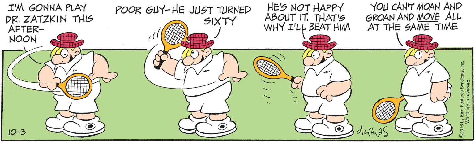 Animated cartoon OCR: I'M GONNA PLAY DR. ZATZKIN THIS AFTER- NOON POOR GUY-HE JUST TURNED SIXTY HE'S NOT HAPPY ABOUT IT. THAT'S WHY I'LL BEAT HIM YOU CAN'T MOAN AND GROAN AND MOVE ALL AT THE SAME TIME 10-3 016 by King Features SyndicateInc World rights reserved. I'M GONNA PLAY DR. ZATZKIN THIS AFTER- NOON POOR GUY-HE JUST TURNED SIXTY HE'S NOT HAPPY ABOUT IT. THAT'S WHY I'LL BEAT HIM YOU CAN'T MOAN AND GROAN AND MOVE ALL AT THE SAME TIME 10-3 016 by King Features SyndicateInc World rights reserved.