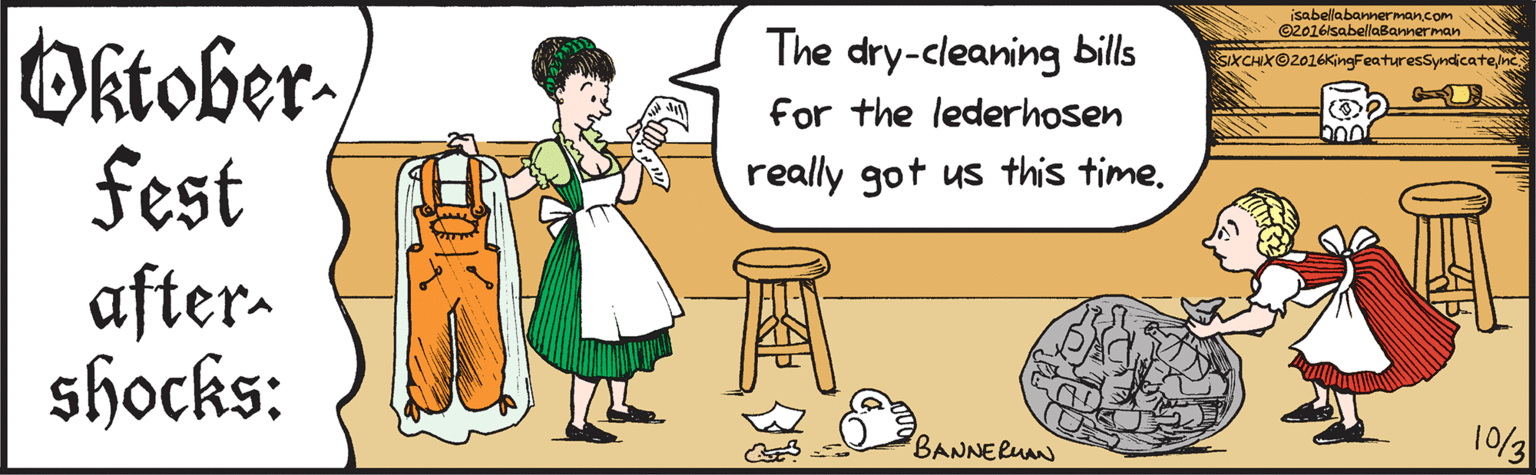 Pleased OCR: isabellabannerman.com©2016lsabellaBannerman Oktoberfest aftershocks: The dry-cleaning bills for the lederhosen really got us this time. 10/3 BANNERMAN SIXCHXO2016KngFeaturesSyndicatene isabellabannerman.com©2016lsabellaBannerman Oktoberfest aftershocks: The dry-cleaning bills for the lederhosen really got us this time. 10/3 BANNERMAN SIXCHXO2016KngFeaturesSyndicate