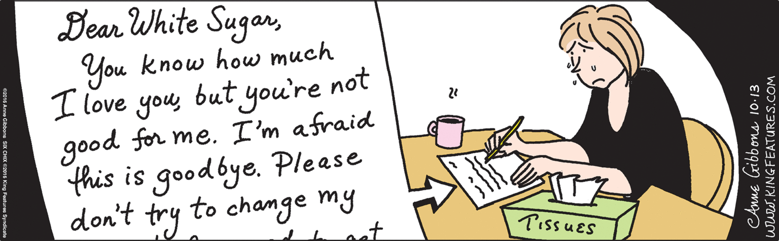 Writing OCR: Dear White SugarYou know how much I love youbut you're not good for me. I'm afraid this is goodbye.. Anne Gibbons 10:13 Pissues www.KINGFEATURES.COM ©2016 Anne Gibbons SIX CHIX ©2016 King Features Syndicate Dear White SugarYou know how much I love youbut you're not good for me. I'm afraid this is goodbye.. Anne Gibbons 10:13 Pissues www.KINGFEATURES.COM ©2016 Anne Gibbons SIX CHIX ©2016 King Features Syndicate