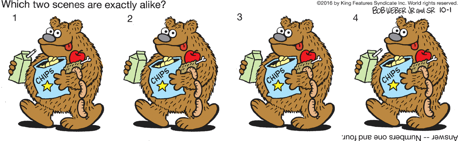 Claw OCR: Which two scenes are exactly alike? 1 3 ©2016 by King Features Syndicate Inc. World rights reserved CHIPS BOB WEBER JR and SR 10-1 4 CHIPS CHIPS CHIPS Answer - Numbers one and four. Which two scenes are exactly alike? 1 3 ©2016 by King Features Syndicate Inc. World rights reserved CHIPS BOB WEBER JR and SR 10-1 4 CHIPS CHIPS CHIPS Answer - Numbers one and four.