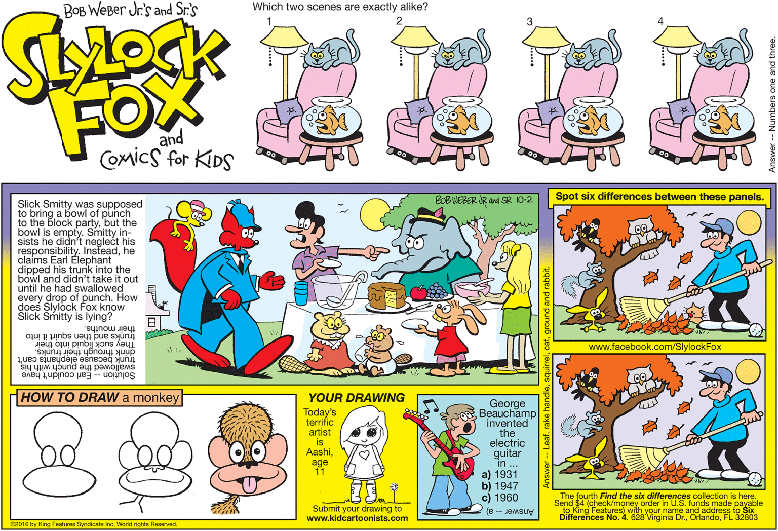 Illustration OCR: BOB WEBer Jr's and Sr.'s Which two scenes are exactly alike? FOX and Comics for KIDS Spot six differences between these panels. BOB WEBER JR and SR 10-2 Slick Smitty was supposed to bring a bowl of punch to the block partybut the bowl is empty. Smitty in- sists he didn't neglect his responsibility. Insteadhe claíms Earl Elephant dipped his trunk into the bowl and didn't take it out until he had swallowed every drop of punch. How does Slylock Fox know Slick Smitty is lying? their mouths. trunks and then squirt it into They suck liguid into their drink through their trunks. www.facebook.com/SlylockFox trunk because elephants can't Solution -- Earl couldn't have swallowed the punch with his HOW TO DRAW a monkey YOUR DRAWWING Today's terrifíc artist is Aashiage 11 George Beauchamp invented the electric guitar in .. a) 1931 b) 1947 c) 1960 The fourth Find the six differences collection is here. Send $4 (check/money order in U.S. funds made payable to King Features) with your name and address to Six Differences No. 4. 628 Virginia Dr.FL 32803 Submit your drawing to www.kidcartoonists.com Answer -- a) Ce016 by King Features Syndicate Inc. World rights Reserved. - Numbers one and three. BOB WEBer Jr's and Sr.'s Which two scenes are exactly alike? FOX and Comics for KIDS Spot six differences between these panels. BOB WEBER JR and SR 10-2 Slick Smitty was supposed to bring a bowl of punch to the block partybut the bowl is empty. Smitty in- sists he didn't neglect his responsibility. Insteadhe claíms Earl Elephant dipped his trunk into the bowl and didn't take it out until he had swallowed every drop of punch. How does Slylock Fox know Slick Smitty is lying? their mouths. trunks and then squirt it into They suck liguid into their drink through their trunks. www.facebook.com/SlylockFox trunk because elephants can't Solution -- Earl couldn't have swallowed the punch with his HOW TO DRAW a monkey YOUR DRAWWING Today's terrifíc artist is Aashiage 11 George Beauchamp invented the electric guitar in .. a) 1931 b) 1947 c) 1960 The fourth Find the six differences collection is here. Send $4 (check/money order in U.S. funds made payable to King Features) with your name and address to Six Differences No. 4. 628 Virginia Dr.FL 32803 Submit your drawing to www.kidcartoonists.com Answer -- a) Ce016 by King Features Syndicate Inc. World rights Reserved. - Numbers one and three.