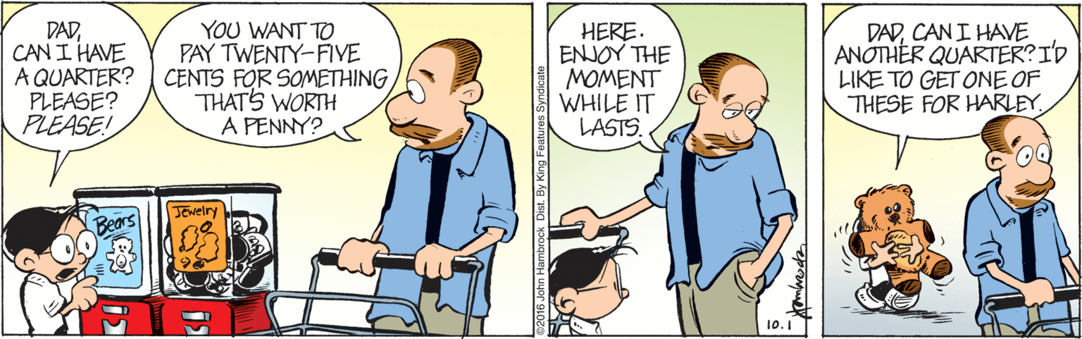 People OCR: DADCAN I HAVE A QUARTER? PLEASE? PLEASE! YOU WANT TO PAY TWENTY-FIYE CENTS FOR SOMETHING THATS WORTH A PENNY? HERE. ENJOY THE MOMENT WHILE IT LASTS. DADCAN I HAVE ANOTHÉR QUARTER?I'D LIKE TO GET ONE OF THESE FOR HARLEY. JEwelry 10.1 John Hambrock Dist. By King Features Syndicate DADCAN I HAVE A QUARTER? PLEASE? PLEASE! YOU WANT TO PAY TWENTY-FIYE CENTS FOR SOMETHING THATS WORTH A PENNY? HERE. ENJOY THE MOMENT WHILE IT LASTS. DADCAN I HAVE ANOTHÉR QUARTER?I'D LIKE TO GET ONE OF THESE FOR HARLEY. JEwelry 10.1 John Hambrock Dist. By King Features Syndicate