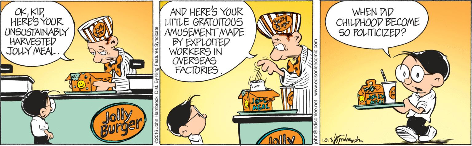 Fiction OCR: OKHERE'S YOUR UNSUSTAINABLY HARVESTED JOLLY MEAL. AND HERE'S YOUR LITTLE GRATUITOUS AMUSEMENT MADE BY EXPLOITED WORKERS IN OVERSEAS FACTORIESWHEN DID CHILDHOOD BECOME SO POLITICIZED? Jolly Burger nally 10. 016 John Hambrock Dist. By King Features Syndicate OKHERE'S YOUR UNSUSTAINABLY HARVESTED JOLLY MEAL. AND HERE'S YOUR LITTLE GRATUITOUS AMUSEMENT MADE BY EXPLOITED WORKERS IN OVERSEAS FACTORIESWHEN DID CHILDHOOD BECOME SO POLITICIZED? Jolly Burger nally 10. 016 John Hambrock Dist. By King Features Syndicate