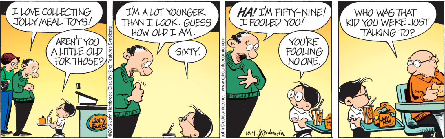 Line OCR: I LOVE COLLECTING JOHY MEAL TOYS! I'M A LOT YOUNGER THAN I LOOK. GUESS HOW OLD I AM. HA! IM FIFIY-NINE! ?FOOLED YOU! WHO WAS THAT KID YOU WERE JUST TALKING TO? ARENT YOU A LITTLE OLD FOR THOSE? YOU'RE FOOLING NO ONE. SIXTY. Coily 10.4Kanhracta I LOVE COLLECTING JOHY MEAL TOYS! I'M A LOT YOUNGER THAN I LOOK. GUESS HOW OLD I AM. HA! IM FIFIY-NINE! ? FOOLED YOU ! WHO WAS THAT KID YOU WERE JUST TALKING TO? ARENT YOU A LITTLE OLD FOR THOSE? YOU'RE FOOLING NO ONE. SIXTY. Coily 10.4Kanhracta
