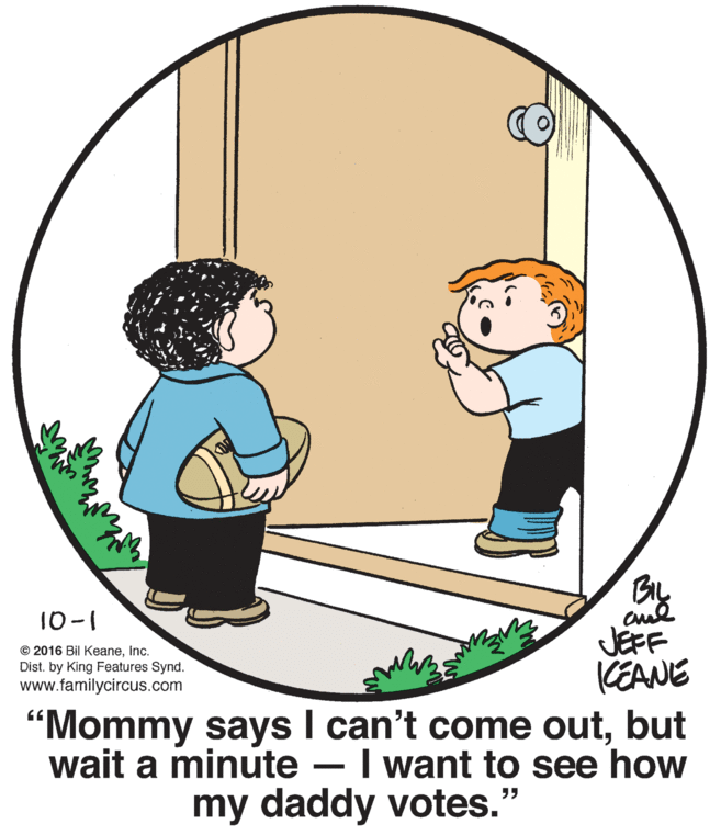 Art OCR: 10-1 cul JEFF KEANE “Mommy says I can't come outbut wait a minute – I want to see how © 2016 Bil KeaneInc. Dist. by King Features Synd. www.familycircus.com my daddy votes." 10-1 cul JEFF KEANE “Mommy says I can't come outbut wait a minute – I want to see how © 2016 Bil KeaneInc. Dist. by King Features Synd. www.familycircus.com my daddy votes."