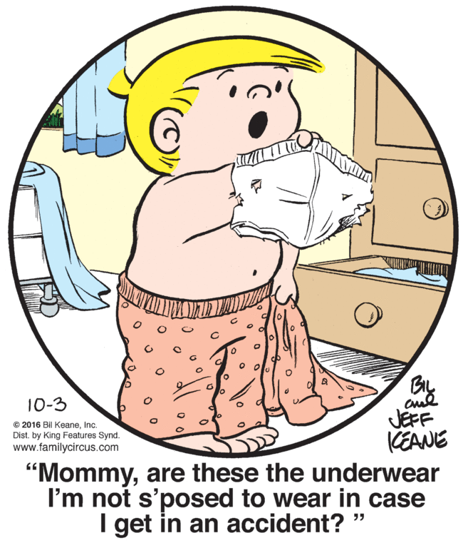 Human body OCR: BIL JEFF CEANE "Mommyare these the underwear I'm not s'posed to wear in case I get in an accident? " 10-3 © 2016 Bil KeaneInc. Dist. by King Features Synd. www.familycircus.com BIL JEFF CEANE "Mommyare these the underwear I'm not s'posed to wear in case I get in an accident? " 10-3 © 2016 Bil KeaneInc. Dist. by King Features Synd. www.familycircus.com