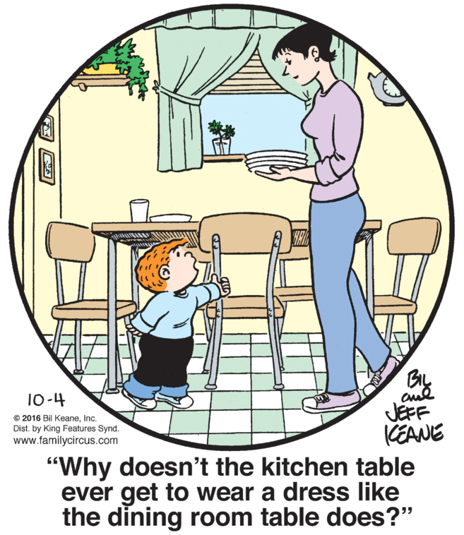 Font OCR: By cul JEFF (EANE 10-4 © 2016 Bil KeaneInc. Dist. by King Features Synd. www.familycircus.com "Why doesn't the kitchen table ever get to wear a dress like the dining room table does?" By cul JEFF (EANE 10-4 © 2016 Bil KeaneInc. Dist. by King Features Synd. www.familycircus.com "Why doesn't the kitchen table ever get to wear a dress like the dining room table does?"