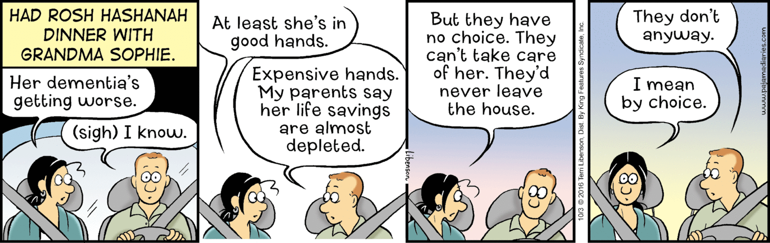 Parallel OCR: HAD ROSH HASHANAH DINNER WITH GRANDMA SOPHIE. They don't But they have no choice. They can't take care of her. They'd never leave the house. At least she's in good hands. anyway. Expensive hands. My parents say her life savings are almost depleted. Her dementia's getting worse. I mean by choice. (sigh) I know. HAD ROSH HASHANAH DINNER WITH GRANDMA SOPHIE. They don't But they have no choice. They can't take care of her. They'd never leave the house. At least she's in good hands. anyway. Expensive hands. My parents say her life savings are almost depleted. Her dementia's getting worse. I mean by choice. (sigh) I know.