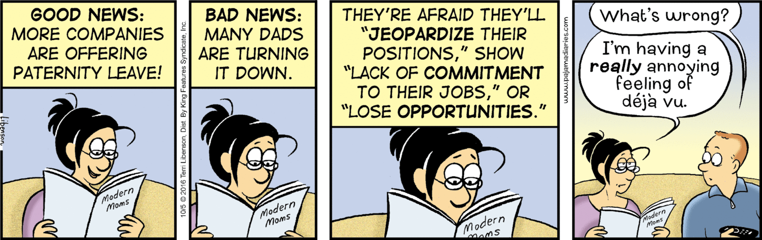 Fictional character OCR: GOOD NEWS: MORE COMPANIES BAD NEWS: MANY DADS ARE TURNING THEY'RE AFRAID THEY'LL "JEOPARDIZE THEIR POSITIONS" SHOW "LACK OF COMMITMENT TO THEIR JOBS" OR "LOSE OPPORTUNITIES." What's wrong? ARE OFFERING PATERNITY LEAVE! I'm having a really annoying feeling of déjà vu. IT DOWN. Modern Moms Modern Moms Modern Mams Teri LibensonDist. By King F GOOD NEWS: MORE COMPANIES BAD NEWS: MANY DADS ARE TURNING THEY'RE AFRAID THEY'LL "JEOPARDIZE THEIR POSITIONS" SHOW "LACK OF COMMITMENT TO THEIR JOBS" OR "LOSE OPPORTUNITIES." What's wrong? ARE OFFERING PATERNITY LEAVE! I'm having a really annoying feeling of déjà vu. IT DOWN. Modern Moms Modern Moms Modern Mams Teri LibensonDist. By King F