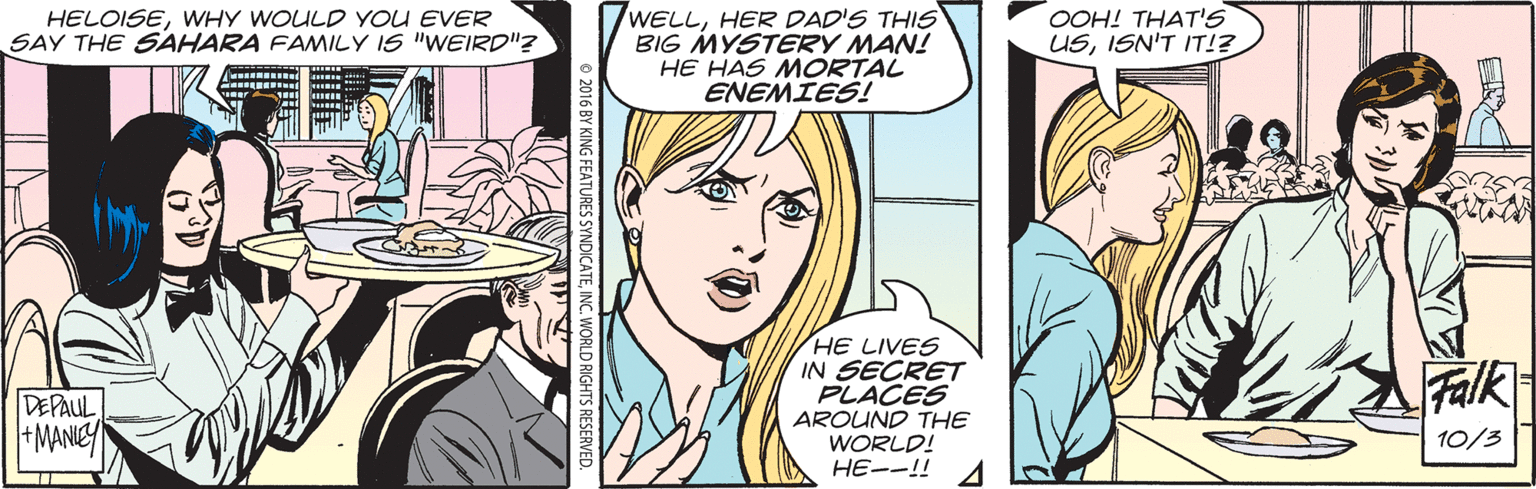 Publication OCR: HELOISEWHY WOULD YOU EVER SAY THE SAHARA FAMILY IS "WEIRD"? 7WELLHER DAD'S THIS BIG MYSTERY MAN! HE HAS MORTAL ENEMIES! OOH! THAT'S USISN'T IT!? HE LIVES IN SECRET PLACES AROUND THE WORLD! HE--!! Falk DEPAUL +MANIEY 10/3 HELOISEWHY WOULD YOU EVER SAY THE SAHARA FAMILY IS "WEIRD"? 7WELLHER DAD'S THIS BIG MYSTERY MAN! HE HAS MORTAL ENEMIES! OOH! THAT'S USISN'T IT!? HE LIVES IN SECRET PLACES AROUND THE WORLD! HE--!! Falk DEPAUL +MANIEY 10/3