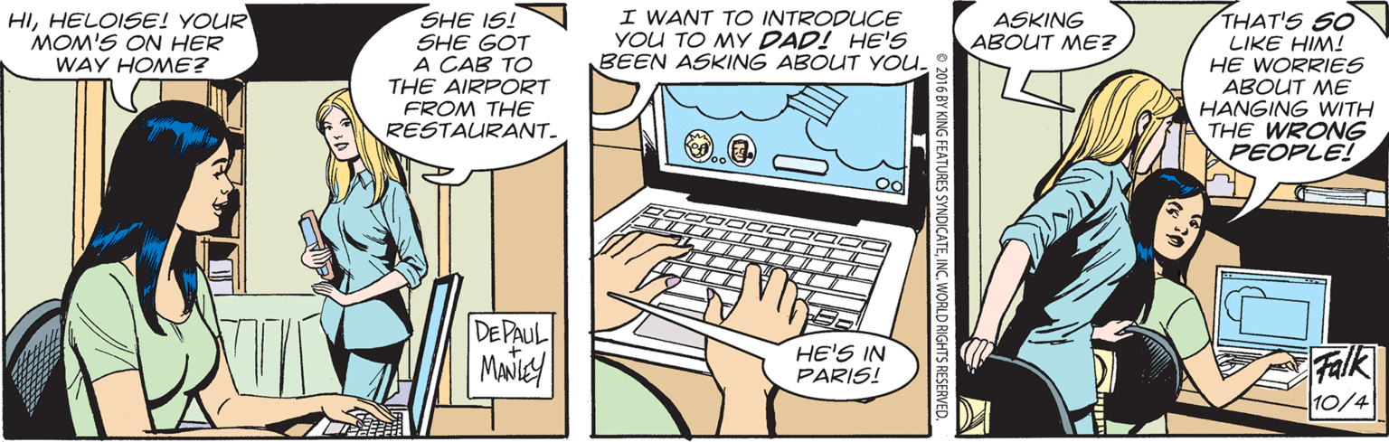 Output device OCR: I WANT TO INTRODUCE YOU TO MY DAD! HE'S BEEN ASKING ABOUT YOU. THAT'S SO LIKE HIM! HE WORRIES ABOUT ME HANGING WITH THE WRONG PEOPLE! HIHELOISE! YOUR MOM'S ON HER SHE IS! SHE GOT A CAB TO THE AIRPORT FROM THE RESTAURANT. ASKING ABOUT ME? WAY HOME? DEPAUL HE'S IN PARIS! Falk 10/4 KING FEATURES SYNDICATEINC. WORLD RIGHTS RESERVED. I WANT TO INTRODUCE YOU TO MY DAD! HE'S BEEN ASKING ABOUT YOU. THAT'S SO LIKE HIM! HE WORRIES ABOUT ME HANGING WITH THE WRONG PEOPLE! HIHELOISE! YOUR MOM'S ON HER SHE IS! SHE GOT A CAB TO THE AIRPORT FROM THE RESTAURANT. ASKING ABOUT ME? WAY HOME? DEPAUL HE'S IN PARIS! Falk 10/4 KING FEATURES SYNDICATEINC. WORLD RIGHTS RESERVED.