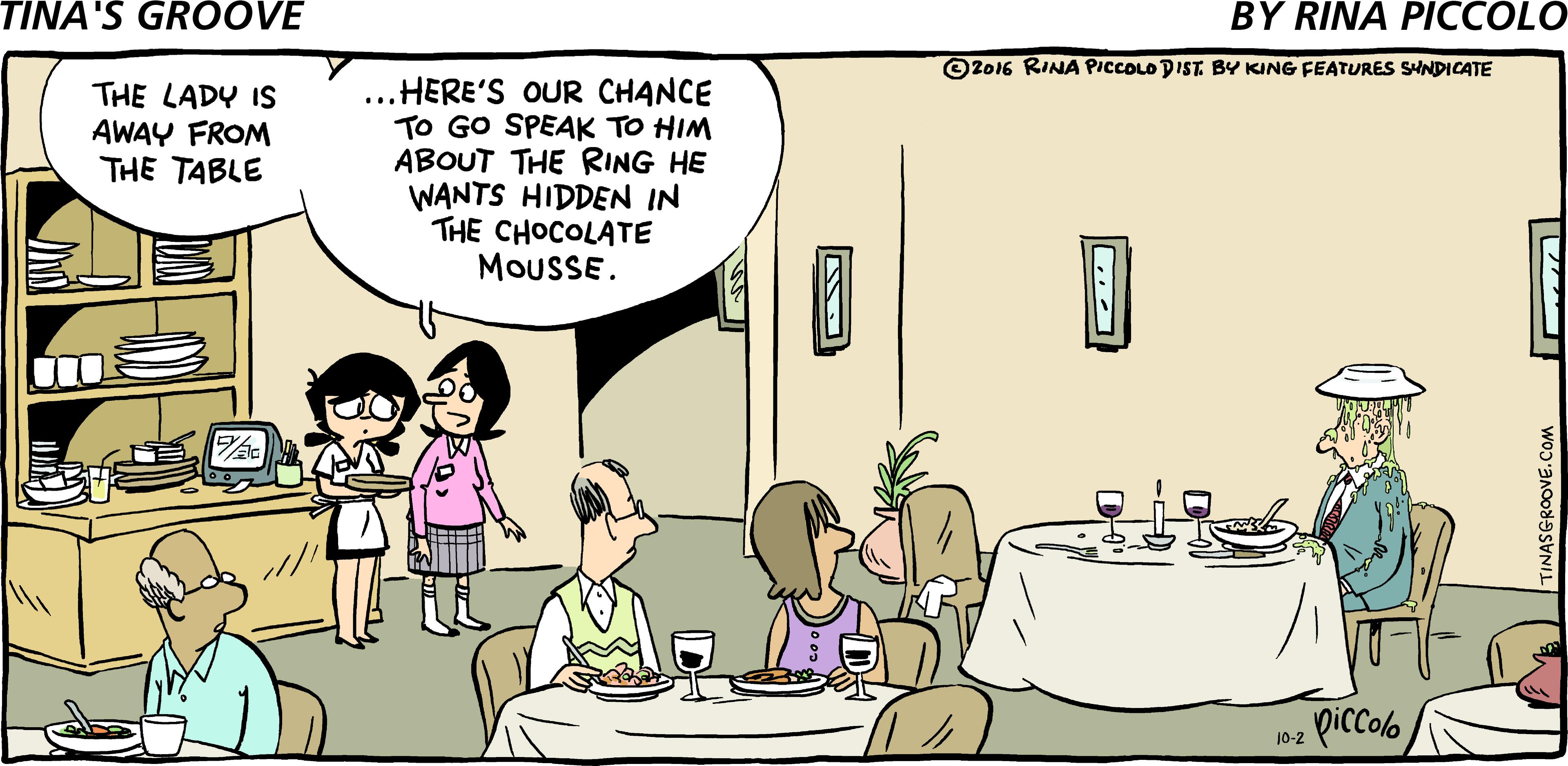 Happy OCR: O2016 RINA PICCOLO DIST. BY KING FEATURES SYNDICATE ...HERE'S OUR CHANCE TO GO SPEAK TO HIM ABOUT THE RING HE WANTS HIDDEN IN THE CHOCOLATE MOUSSE. THE LADY IS AWAY FROM THE TABLE 102 piccolo INASGROOVE.COM O2016 RINA PICCOLO DIST. BY KING FEATURES SYNDICATE ...HERE'S OUR CHANCE TO GO SPEAK TO HIM ABOUT THE RING HE WANTS HIDDEN IN THE CHOCOLATE MOUSSE. THE LADY IS AWAY FROM THE TABLE 102 piccolo INASGROOVE.COM