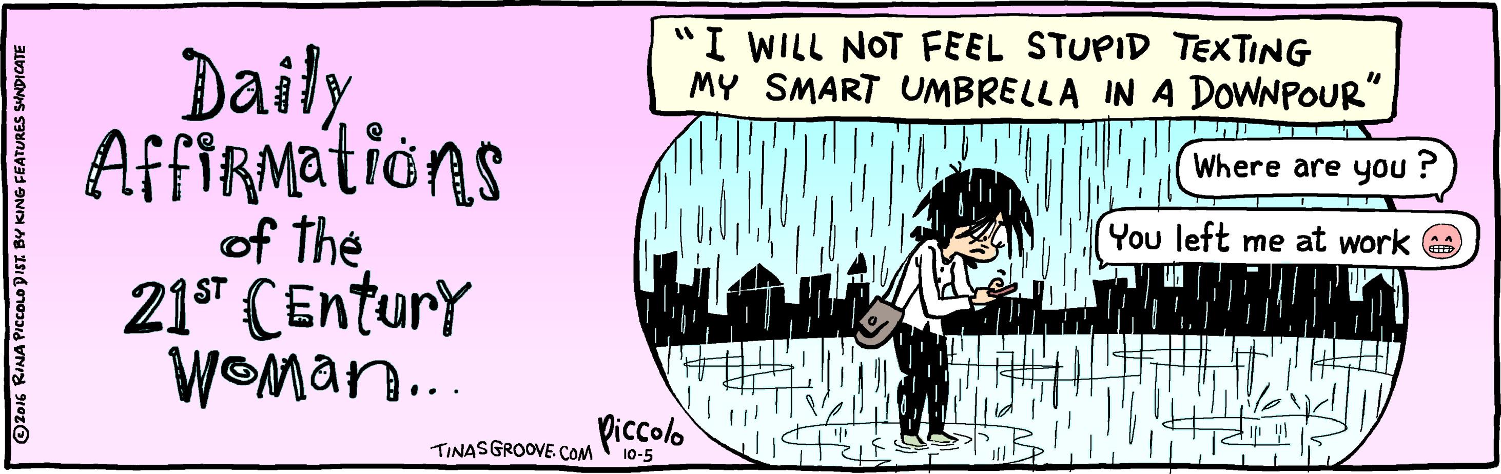 Conversation OCR: "I WILL NOT FEEL STUPID TEXTING MY SMART UMBRELLA IN A DOWNPOUR" Daily AfFIRMations of the 21* CEntury WOMan.. Where are you ? You left me at work Piccolo TINASGROOVE COM 10-5 O2016 RINA PICOLO DIST. BY KING FEATURES SHNDICATE "I WILL NOT FEEL STUPID TEXTING MY SMART UMBRELLA IN A DOWNPOUR" Daily AfFIRMations of the 21* CEntury WOMan.. Where are you ? You left me at work Piccolo TINASGROOVE COM 10-5 O2016 RINA PICOLO DIST. BY KING FEATURES SHNDICATE