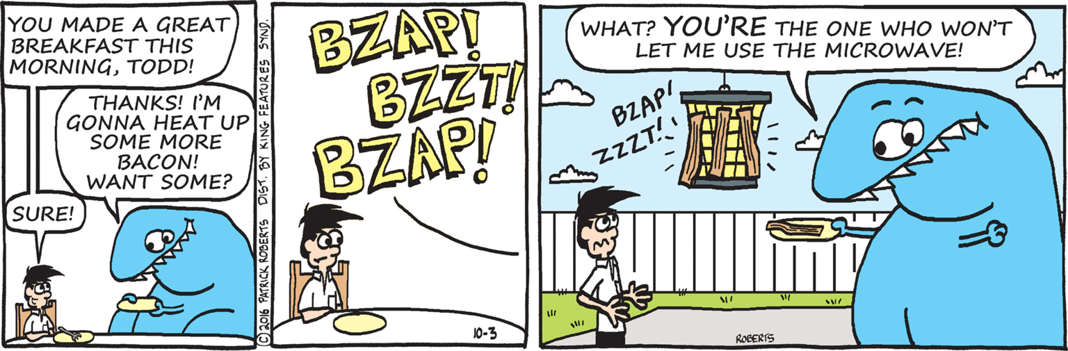 Handwriting OCR: YOU MADE A GREAT BREAKFAST THIS MORNINGTODD! BZAP! BZZTI BZAP! WHAT? YOU'RE THE ONE WHO WONT LET ME USE THE MICROWAVE! THANKS! I'M GONNA HEAT UP SOME MORE BACON! WANT SOME? BZAP'ZZZT!! SURE! 10-3 ROCERIS PATRICK ROBERTS DIST. BY KING FEATURES SYNO. YOU MADE A GREAT BREAKFAST THIS MORNINGTODD! BZAP! BZZTI BZAP! WHAT? YOU'RE THE ONE WHO WONT LET ME USE THE MICROWAVE! THANKS! I'M GONNA HEAT UP SOME MORE BACON! WANT SOME? BZAP'ZZZT!! SURE! 10-3 ROCERIS PATRICK ROBERTS DIST. BY KING FEATURES SYNO.