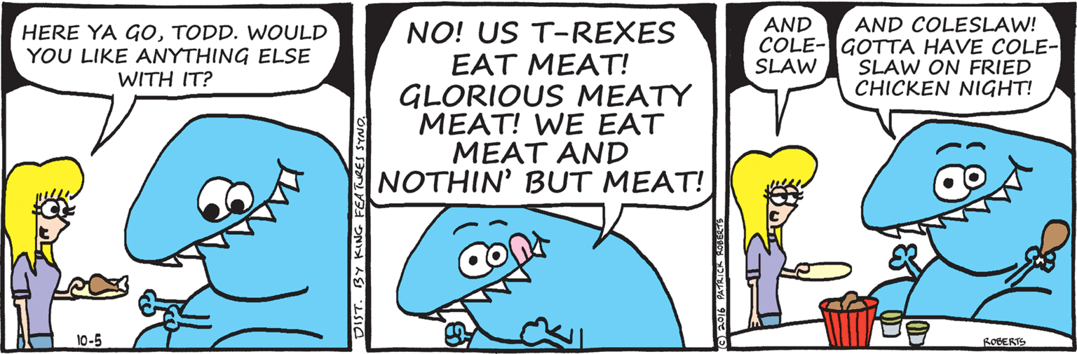 Turquoise OCR: AND COLESLAW! COLE-GOTTA HAVE COLE- SLAW ON FRIED CHICKEN NIGHT! AND NO! US T-REXES EAT MEAT! GLORIOUS MEATY MEAT! WE EAT MEAT AND NOTHIN' BUT MEAT! HERE YA GOTODD. WOULD YOU LIKE ANYTHING ELSE WITH IT? SLAW 10-5 ROBERTS AND COLESLAW! COLE-GOTTA HAVE COLE- SLAW ON FRIED CHICKEN NIGHT! AND NO! US T-REXES EAT MEAT! GLORIOUS MEATY MEAT! WE EAT MEAT AND NOTHIN' BUT MEAT! HERE YA GOTODD. WOULD YOU LIKE ANYTHING ELSE WITH IT? SLAW 10-5 ROBERTS