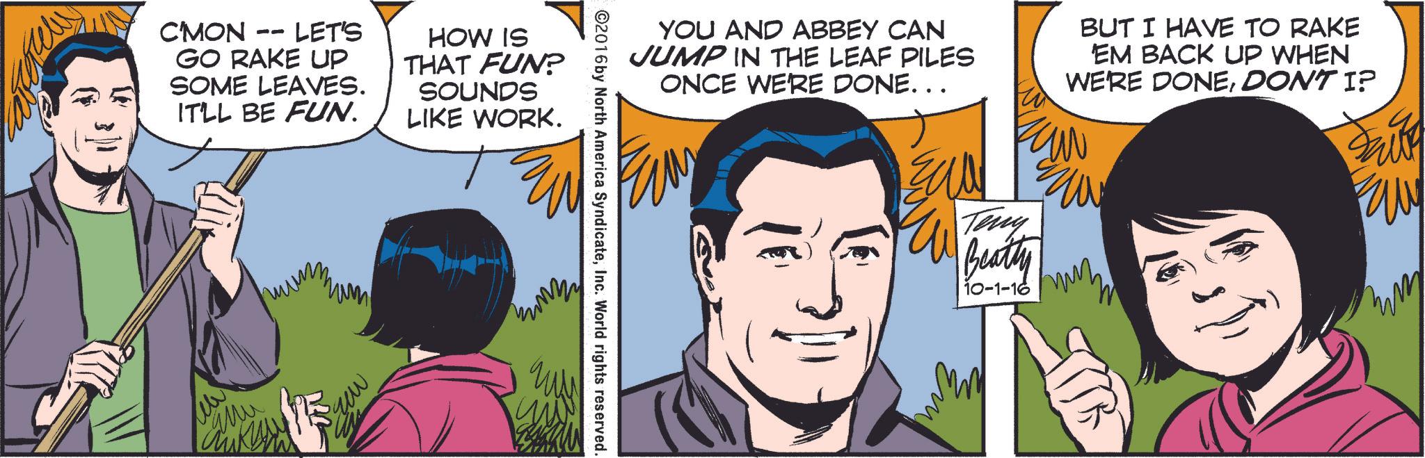 Jaw OCR: C'MON -- LET'S GO RAKE UP SOME LEAVES. IT'LL BE FUN. HOW IS THAT FUN? SOUNDS LIKE WORK. ew Mu YOU AND ABBEY CAN JUMP IN THE LEAF PILES ONCE WE'RE DONE... BUT I HAVE TO RAKE 'EM BACK UP WHEN WE'RE DONEDON'T I? ??? Frite ©2016by North America SyndicateInc. World rights reserved. ? Teny W Beatty 10-1-16 ??? C'MON -- LET'S GO RAKE UP SOME LEAVES . IT'LL BE FUN . HOW IS THAT FUN ? SOUNDS LIKE WORK . ew Mu YOU AND ABBEY CAN JUMP IN THE LEAF PILES ONCE WE'RE DONE ... BUT I HAVE TO RAKE ' EM BACK UP WHEN WE'RE DONEDON'T I ? ??? Frite © 2016by North America SyndicateInc. World rights reserved . ? Teny W Beatty 10-1-16 ???