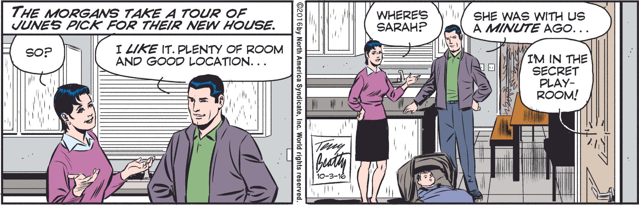 Conversation OCR: WHERE'S SARAH? SHE WAS WITH US A MINUTE AGO... ©2016 by North America SyndicateInc. World rights reserved. THE MORGANS TAKE A TOUR OF JUNE'S PICK FOR THEIR NEW HOUSE. SOP I LIKE IT. PLENTY OF ROOM AND GOOD LOCATION. . . Teny Beatty 10-3-16 I'M IN THE SECRET PLAY- ROOM! .. WHERE'S SARAH ? SHE WAS WITH US A MINUTE AGO ... © 2016 by North America SyndicateInc. World rights reserved . THE MORGANS TAKE A TOUR OF JUNE'S PICK FOR THEIR NEW HOUSE . SOP I LIKE IT . PLENTY OF ROOM AND GOOD LOCATION . . . Teny Beatty 10-3-16 I'M IN THE SECRET PLAY- ROOM ! ..